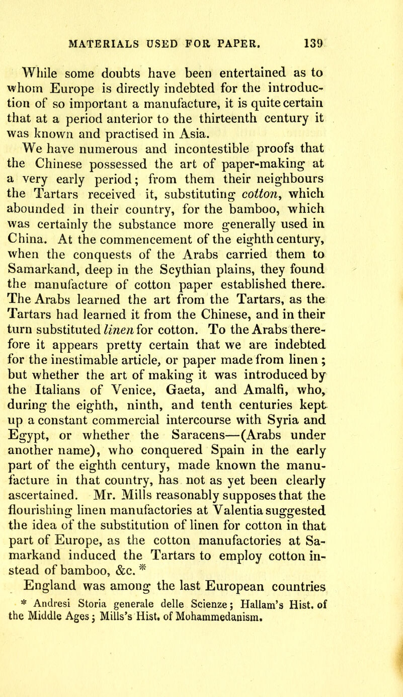 While some doubts have been entertained as to whom Europe is directly indebted for the introduc- tion of so important a manufacture, it is quite certain that at a period anterior to the thirteenth century it was known and practised in Asia. We have numerous and incontestible proofs that the Chinese possessed the art of paper-making at a very early period; from them their neighbours the Tartars received it, substituting cotton, which abounded in their country, for the bamboo, which was certainly the substance more generally used in China. At the commencement of the eighth century, when the conquests of the Arabs carried them to Samarkand, deep in the Scythian plains, they found the manufacture of cotton paper established there. The Arabs learned the art from the Tartars, as the Tartars had learned it from the Chinese, and in their turn substituted linen for cotton. To the Arabs there- fore it appears pretty certain that we are indebted for the inestimable article, or paper made from linen ; but whether the art of making it was introduced by the Italians of Venice, Gaeta, and Amalfi, who, during the eighth, ninth, and tenth centuries kept up a constant commercial intercourse with Syria and Egypt, or whether the Saracens—(Arabs under another name), who conquered Spain in the early part of the eighth century, made known the manu- facture in that country, has not as yet been clearly ascertained. Mr. Mills reasonably supposes that the flourishing linen manufactories at Valentia suggested the idea of the substitution of linen for cotton in that part of Europe, as the cotton manufactories at Sa- markand induced the Tartars to employ cotton in- stead of bamboo, &c. * England was among the last European countries * Andresi Storia generate delle Scienze; Hallam’s Hist, of the Middle Ages; Mills’s Hist, of Mohammedanism.