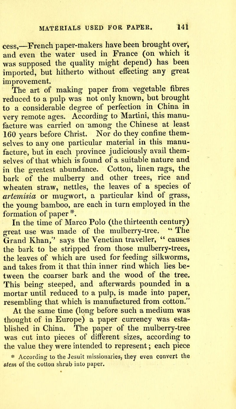 cess,—French paper-makers have been brought over, and even the water used in France (on which it was supposed the quality might depend) has been imported, but hitherto without effecting any great improvement. The art of making paper from vegetable fibres reduced to a pulp was not only known, but brought to a considerable degree of perfection in China in very remote ages. According to Martini, this manu- facture was carried on among the Chinese at least 160 years before Christ. Nor do they confine them- selves to any one particular material in this manu- facture, but in each province judiciously avail them- selves of that which is found of a suitable nature and in the greatest abundance. Cotton, linen rags, the bark of the mulberry and other trees, rice and wheaten straw, nettles, the leaves of a species of artemisia or mugwort, a particular kind of grass, the young bamboo, are each in turn employed in the formation of paper In the time of Marco Polo (the thirteenth century) great use was made of the mulberry-tree. “ The Grand Khan/’ says the Venetian traveller, “ causes the bark to be stripped from those mulberry-trees, the leaves of which are used for feeding silkworms, and takes from it that thin inner rind which lies be- tween the coarser bark and the wood of the tree. This being steeped, and afterwards pounded in a mortar until reduced to a pulp, is made into paper, resembling that which is manufactured from cotton.” At the same time (long before such a medium was thought of in Europe) a paper currency was esta- blished in China. The paper of the mulberry-tree was cut into pieces of different sizes, according to the value they were intended to represent; each piece * According to the Jesuit missionaries, they even convert the stem of the cotton shrub into paper.