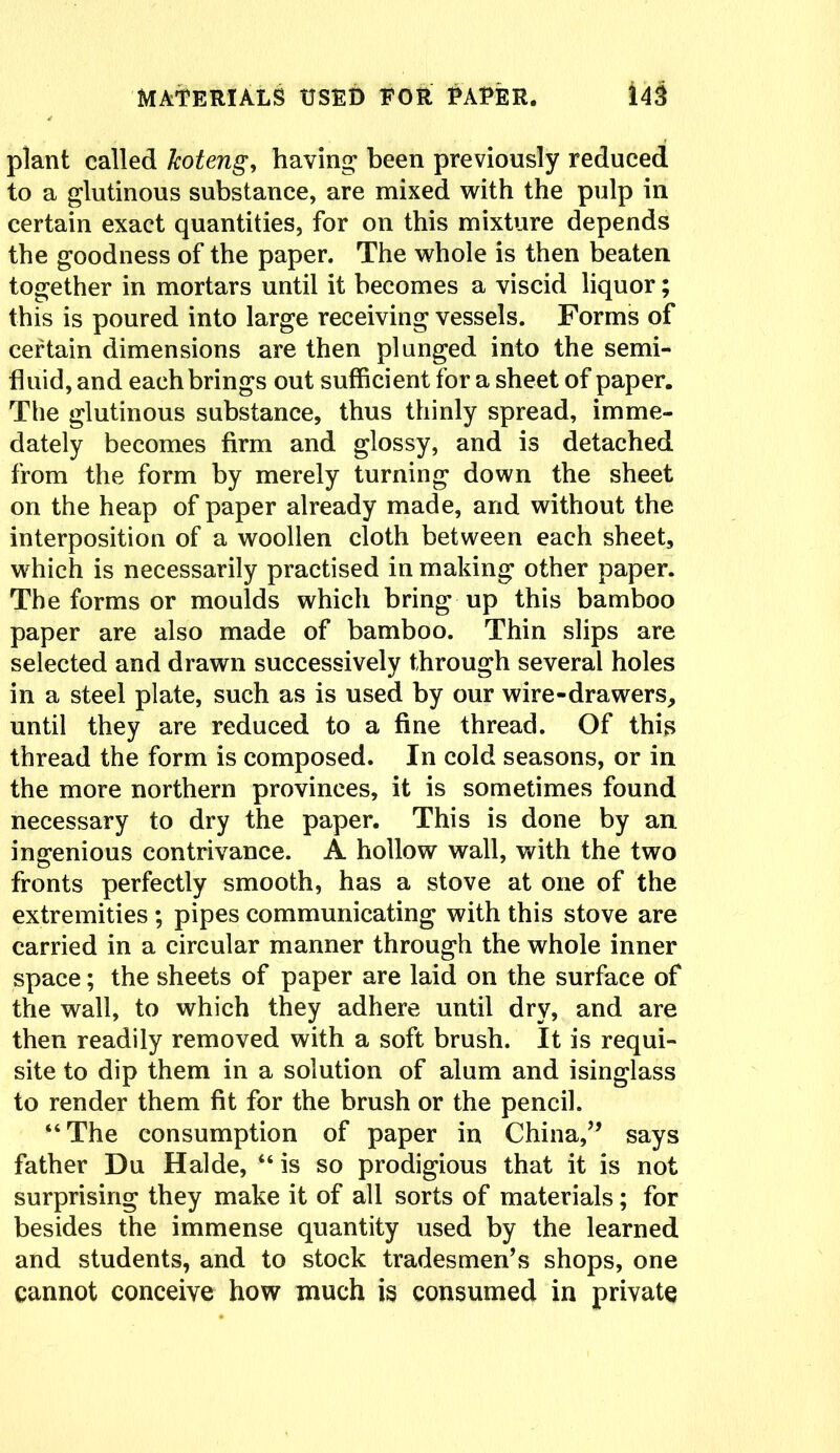 plant called Jcoteng, having been previously reduced to a glutinous substance, are mixed with the pulp in certain exact quantities, for on this mixture depends the goodness of the paper. The whole is then beaten together in mortars until it becomes a viscid liquor; this is poured into large receiving vessels. Forms of certain dimensions are then plunged into the semi- fluid, and each brings out sufficient for a sheet of paper. The glutinous substance, thus thinly spread, imme- dately becomes firm and glossy, and is detached from the form by merely turning down the sheet on the heap of paper already made, and without the interposition of a woollen cloth between each sheet, which is necessarily practised in making other paper. The forms or moulds which bring up this bamboo paper are also made of bamboo. Thin slips are selected and drawn successively through several holes in a steel plate, such as is used by our wire-drawers, until they are reduced to a fine thread. Of this thread the form is composed. In cold seasons, or in the more northern provinces, it is sometimes found necessary to dry the paper. This is done by an ingenious contrivance. A hollow wall, with the two fronts perfectly smooth, has a stove at one of the extremities ; pipes communicating with this stove are carried in a circular manner through the whole inner space; the sheets of paper are laid on the surface of the wall, to which they adhere until dry, and are then readily removed with a soft brush. It is requi- site to dip them in a solution of alum and isinglass to render them fit for the brush or the pencil. “The consumption of paper in China,” says father Du Halde, “ is so prodigious that it is not surprising they make it of all sorts of materials; for besides the immense quantity used by the learned and students, and to stock tradesmen’s shops, one cannot conceive how much is consumed in private