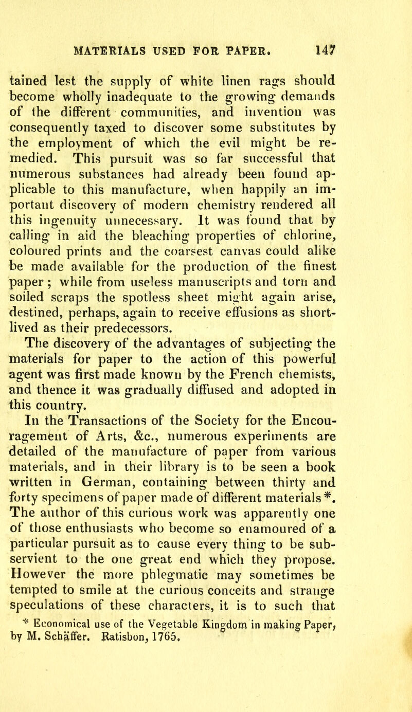 tairied lest the supply of white linen rags should become wholly inadequate to the growing demands of the different communities, and invention was consequently taxed to discover some substitutes by the employment of which the evil might be re- medied. This pursuit was so far successful that numerous substances had already been found ap- plicable to this manufacture, when happily an im- portant discovery of modern chemistry rendered all this ingenuity unnecessary. It was found that by calling in aid the bleaching properties of chlorine, coloured prints and the coarsest canvas could alike be made available for the production of the finest paper; while from useless manuscripts and torn and soiled scraps the spotless sheet might again arise, destined, perhaps, again to receive effusions as short- lived as their predecessors. The discovery of the advantages of subjecting the materials for paper to the action of this powerful agent was first made known by the French chemists, and thence it was gradually diffused and adopted in this country. In the Transactions of the Society for the Encou- ragement of Arts, &c., numerous experiments are detailed of the manufacture of paper from various materials, and in their library is to be seen a book written in German, containing between thirty and forty specimens of paper made of different materials*. The author of this curious work was apparently one of those enthusiasts who become so enamoured of a particular pursuit as to cause every thing to be sub- servient to the one great end which they propose. However the more phlegmatic may sometimes be tempted to smile at the curious conceits and strange speculations of these characters, it is to such that * Economical use of the Vegetable Kingdom in making Paper, by M. Schaffer. Ratisbon, 1765,