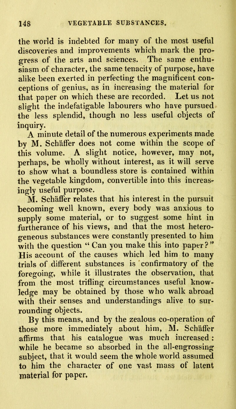 the world is indebted for many of the most useful discoveries and improvements which mark the pro- gress of the arts and sciences. The same enthu- siasm of character, the same tenacity of purpose, have alike been exerted in perfecting the magnificent con- ceptions of genius, as in increasing the material for that paper on which these are recorded. Let us not slight the indefatigable labourers who have pursued the less splendid, though no less useful objects of inquiry. A minute detail of the numerous experiments made by M. Schaffer does not come within the scope of this volume. A slight notice, however, may not, perhaps, be wholly without interest, as it will serve to show what a boundless store is contained within the vegetable kingdom, convertible into this increas- ingly useful purpose. M. Schaffer relates that his interest in the pursuit becoming well known, every body was anxious to supply some material, or to suggest some hint in furtherance of his views, and that the most hetero- geneous substances were constantly presented to him with the question “ Can you make this into paper ? His account of the causes which led him to many trials of different substances is confirmatory of the foregoing, while it illustrates the observation, that from the most trifling circumstances useful know- ledge may be obtained by those who walk abroad with their senses and understandings alive to sur- rounding objects. By this means, and by the zealous co-operation of those more immediately about him, M. Schaffer affirms that his catalogue was much increased : while he became so absorbed in the all-engrossing subject, that it would seem the whole world assumed to him the character of one vast mass of latent material for paper.