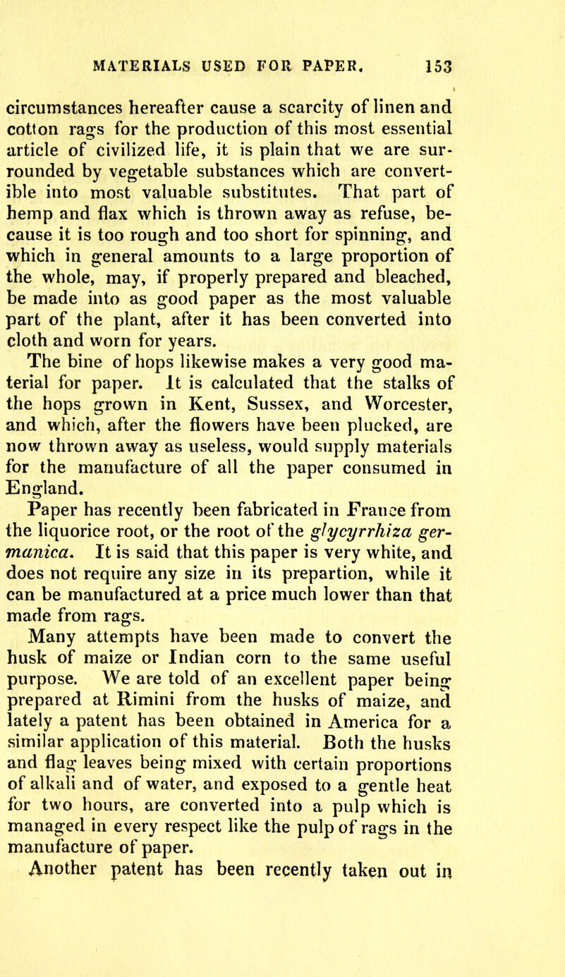 circumstances hereafter cause a scarcity of linen and cotton rag's for the production of this most essential article of civilized life, it is plain that we are sur- rounded by vegetable substances which are convert- ible into most valuable substitutes. That part of hemp and flax which is thrown away as refuse, be- cause it is too rough and too short for spinning, and which in general amounts to a large proportion of the whole, may, if properly prepared and bleached, be made into as good paper as the most valuable part of the plant, after it has been converted into cloth and worn for years. The bine of hops likewise makes a very good ma- terial for paper. It is calculated that the stalks of the hops grown in Kent, Sussex, and Worcester, and which, after the flowers have been plucked, are now thrown away as useless, would supply materials for the manufacture of all the paper consumed in England. Paper has recently been fabricated in France from the liquorice root, or the root of the glycyrrhiza ger- manica. It is said that this paper is very white, and does not require any size in its prepartion, while it can be manufactured at a price much lower than that made from rags. Many attempts have been made to convert the husk of maize or Indian corn to the same useful purpose. We are told of an excellent paper being prepared at Rimini from the husks of maize, and lately a patent has been obtained in America for a similar application of this material. Both the husks and flag leaves being mixed with certain proportions of alkali and of water, and exposed to a gentle heat for two hours, are converted into a pulp which is managed in every respect like the pulp of rags in the manufacture of paper. Another patent has been recently taken out in