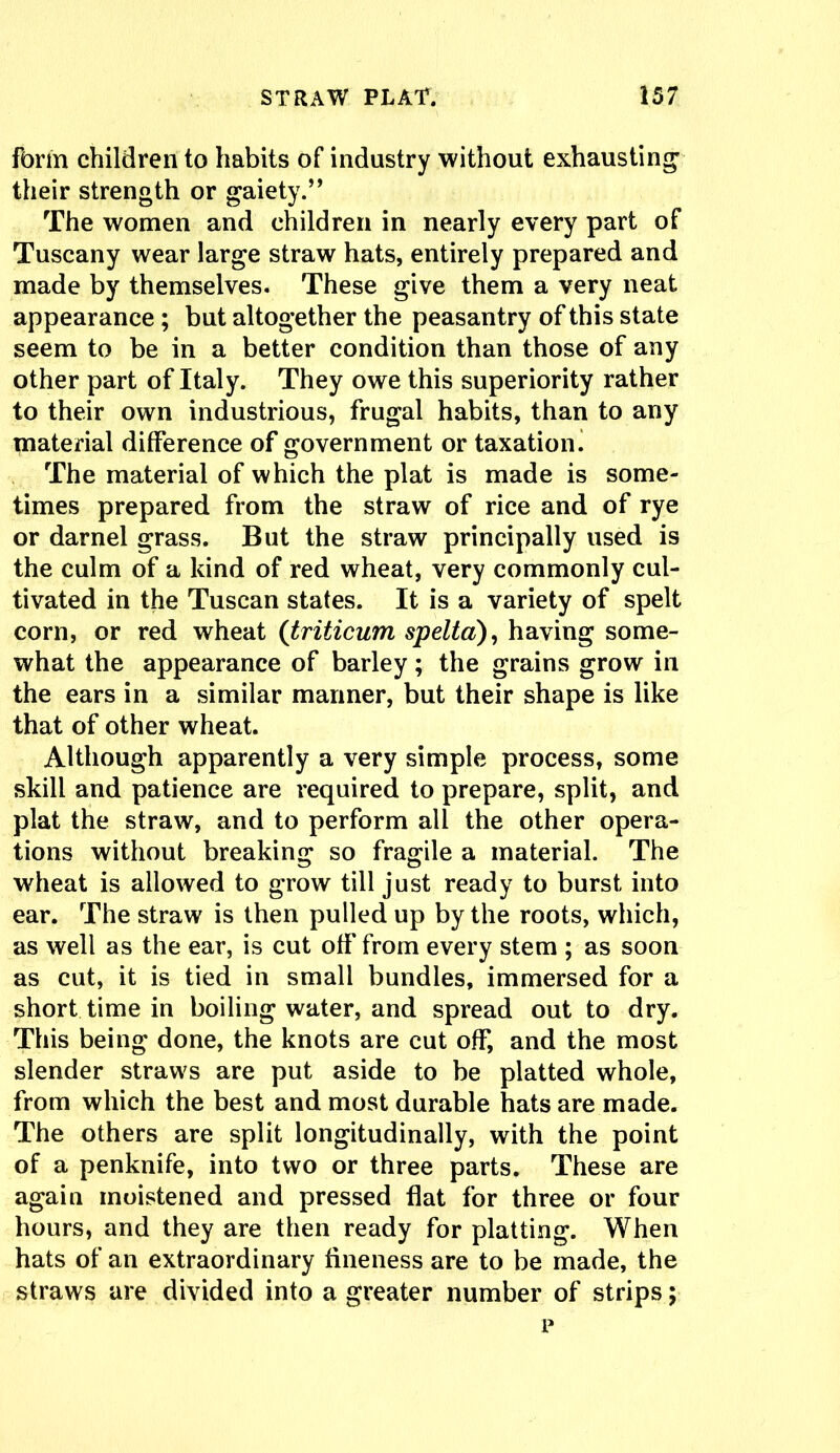 form children to habits of industry without exhausting their strength or gaiety.” The women and children in nearly every part of Tuscany wear large straw hats, entirely prepared and made by themselves. These give them a very neat appearance ; but altogether the peasantry of this state seem to be in a better condition than those of any other part of Italy. They owe this superiority rather to their own industrious, frugal habits, than to any material difference of government or taxation. The material of which the plat is made is some- times prepared from the straw of rice and of rye or darnel grass. But the straw principally used is the culm of a kind of red wheat, very commonly cul- tivated in the Tuscan states. It is a variety of spelt corn, or red wheat (triticum spelta), having some- what the appearance of barley; the grains grow in the ears in a similar manner, but their shape is like that of other wheat. Although apparently a very simple process, some skill and patience are required to prepare, split, and plat the straw, and to perform all the other opera- tions without breaking so fragile a material. The wheat is allowed to grow till just ready to burst into ear. The straw is then pulled up by the roots, which, as well as the ear, is cut off from every stem ; as soon as cut, it is tied in small bundles, immersed for a short time in boiling water, and spread out to dry. This being done, the knots are cut off, and the most slender straws are put aside to be platted whole, from which the best and most durable hats are made. The others are split longitudinally, with the point of a penknife, into two or three parts. These are again moistened and pressed flat for three or four hours, and they are then ready for platting. When hats of an extraordinary fineness are to be made, the straws are divided into a greater number of strips; p