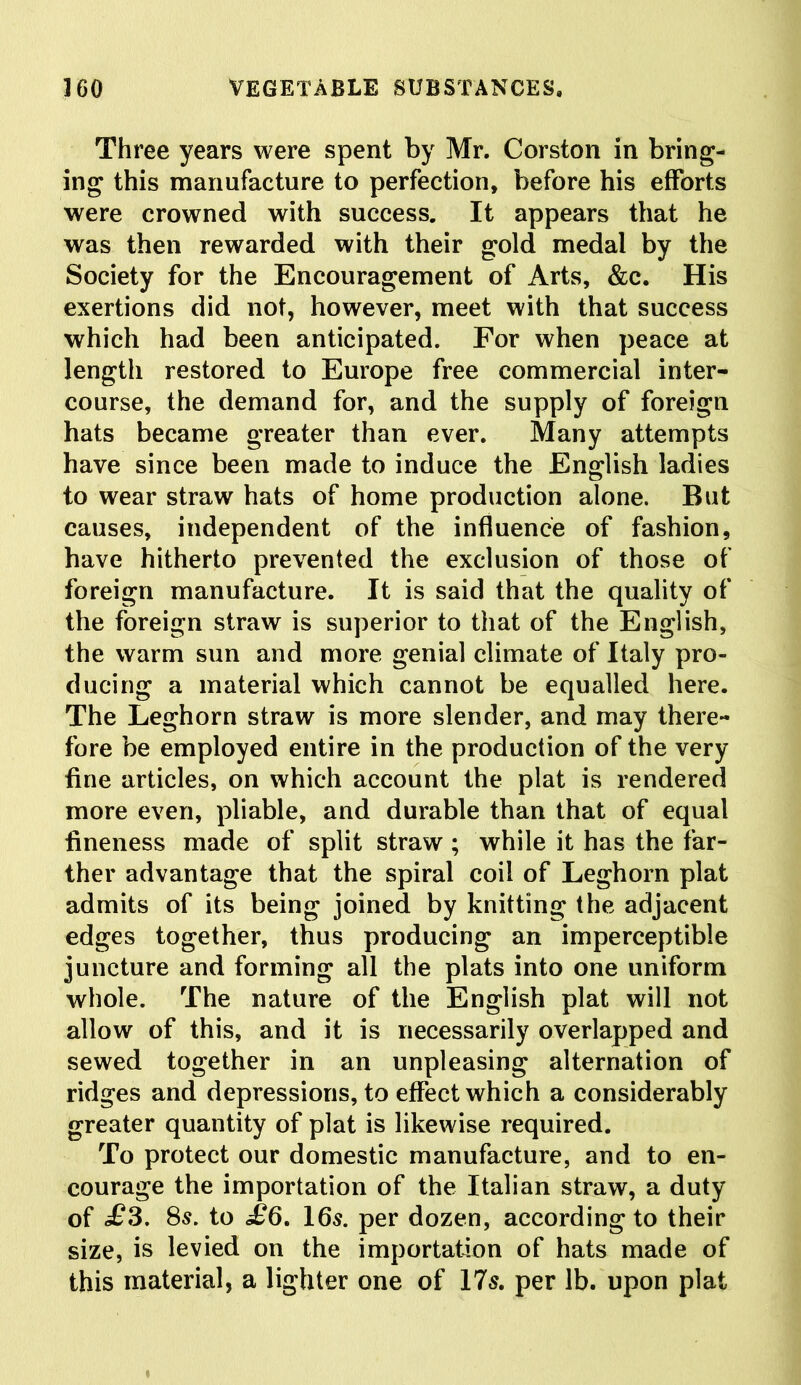 Three years were spent by Mr. Corston in bring- ing this manufacture to perfection, before his efforts were crowned with success. It appears that he was then rewarded with their gold medal by the Society for the Encouragement of Arts, &c. His exertions did not, however, meet with that success which had been anticipated. For when peace at length restored to Europe free commercial inter- course, the demand for, and the supply of foreign hats became greater than ever. Many attempts have since been made to induce the English ladies to wear straw hats of home production alone. But causes, independent of the influence of fashion, have hitherto prevented the exclusion of those of foreign manufacture. It is said that the quality of the foreign straw is superior to that of the English, the warm sun and more genial climate of Italy pro- ducing a material which cannot be equalled here. The Leghorn straw is more slender, and may there- fore be employed entire in the production of the very fine articles, on which account the plat is rendered more even, pliable, and durable than that of equal fineness made of split straw ; while it has the far- ther advantage that the spiral coil of Leghorn plat admits of its being joined by knitting the adjacent edges together, thus producing an imperceptible juncture and forming all the plats into one uniform whole. The nature of the English plat will not allow of this, and it is necessarily overlapped and sewed together in an unpleasing alternation of ridges and depressions, to effect which a considerably greater quantity of plat is likewise required. To protect our domestic manufacture, and to en- courage the importation of the Italian straw, a duty of £3. 8s. to £6. 16$. per dozen, according to their size, is levied on the importation of hats made of this material, a lighter one of 17$. per lb. upon plat