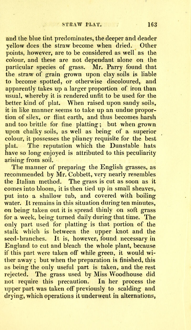 and the blue tint predominates, the deeper and deader yellow does the straw become when dried. Other points, however, are to be considered as well as the colour, and these are not dependant alone on the particular species of grass. Mr. Parry found that the straw of grain grown upon clay soils is liable to become spotted, or otherwise discoloured, and apparently takes up a larger proportion of iron than usual, whereby it is rendered unfit to be used for the better kind of plat. When raised upon sandy soils, it in like manner seems to take up an undue propor- tion of silex, or flint earth, and thus becomes harsh and too brittle for fine platting; but when grown upon chalky soils, as well as being of a superior colour, it possesses the pliancy requisite for the best plat. The reputation which the Dunstable hats have so long enjoyed is attributed to this peculiarity arising from soil. The manner of preparing the English grasses, as recommended by Mr. Cobbett, very nearly resembles the Italian method. The grass is cut as soon as it comes into bloom, it is then tied up in small sheaves, put into a shallow tub, and covered with boiling water. It remains in this situation during ten minutes, on being taken out it is spread thinly on soft grass for a week, being turned daily during that time. The only part used for platting is that portion of the stalk which is between the upper knot and the seed-branches. It is, however, found necessary in England to cut and bleach the whole plant, because if this part were taken off while green, it would wi- ther away ; but when the preparation is finished, this as being the only useful part is taken, and the rest rejected. The grass used by Miss Woodhouse did not require this precaution. In her process the upper part was taken off previously to scalding and drying, which operations it underwent in alternations,