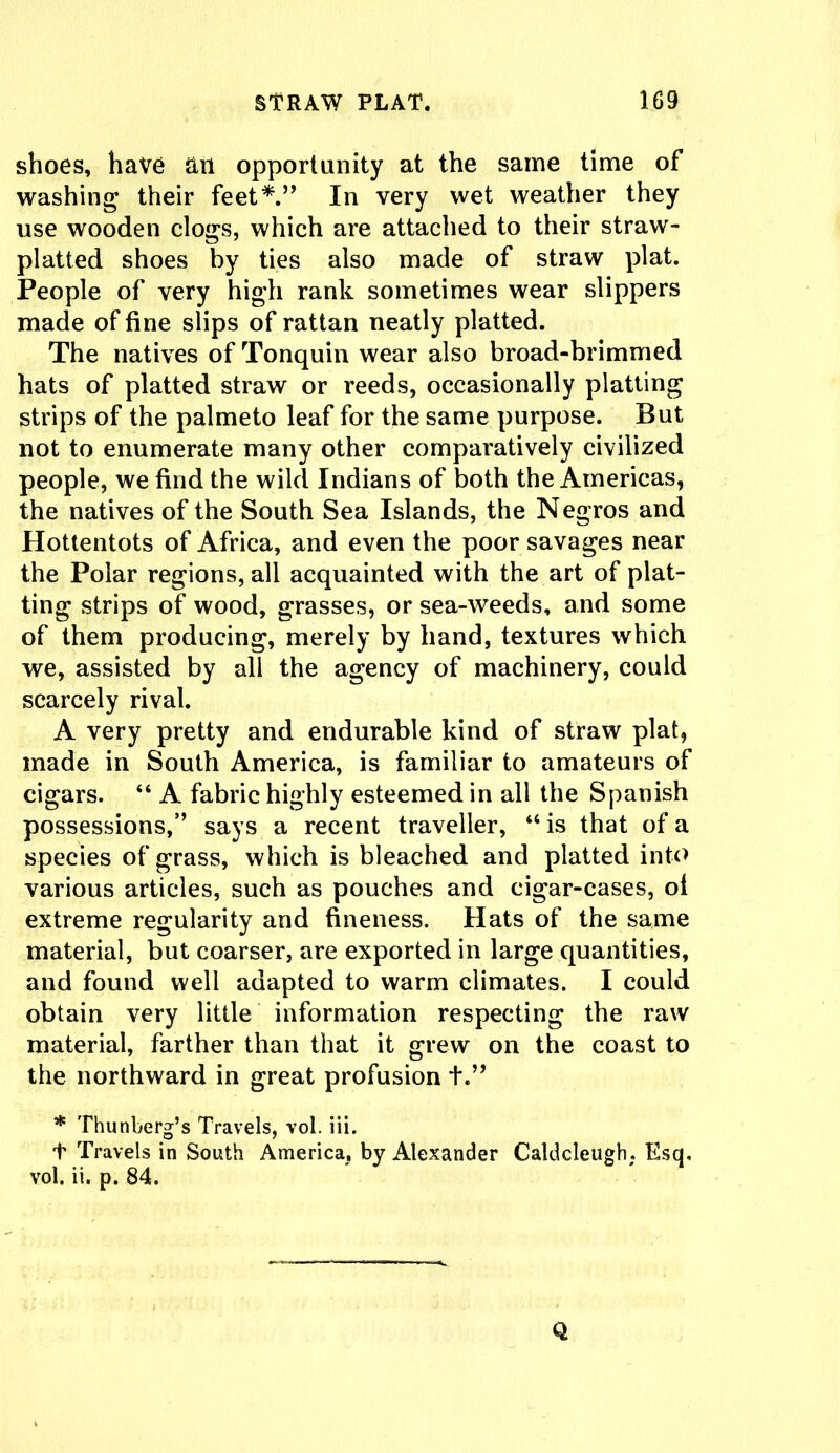 shoes, have ail opportunity at the same time of washing their feet*.” In very wet weather they use wooden clogs, which are attached to their straw- platted shoes by ties also made of straw plat. People of very high rank sometimes wear slippers made of fine slips of rattan neatly platted. The natives of Tonquin wear also broad-brimmed hats of platted straw or reeds, occasionally platting strips of the palmeto leaf for the same purpose. But not to enumerate many other comparatively civilized people, we find the wild Indians of both the Americas, the natives of the South Sea Islands, the Negros and Hottentots of Africa, and even the poor savages near the Polar regions, all acquainted with the art of plat- ting strips of wood, grasses, or sea-weeds, and some of them producing, merely by hand, textures which we, assisted by all the agency of machinery, could scarcely rival. A very pretty and endurable kind of straw plat, made in South America, is familiar to amateurs of cigars. “ A fabric highly esteemed in all the Spanish possessions,” says a recent traveller, “ is that of a species of grass, which is bleached and platted into various articles, such as pouches and cigar-cases, of extreme regularity and fineness. Hats of the same material, but coarser, are exported in large quantities, and found well adapted to warm climates. I could obtain very little information respecting the raw material, farther than that it grew on the coast to the northward in great profusion +.” * Thunberg’s Travels, vol. iii. t Travels in South America, by Alexander Caldcleugh. Esq, vol. ii. p. 84. Q