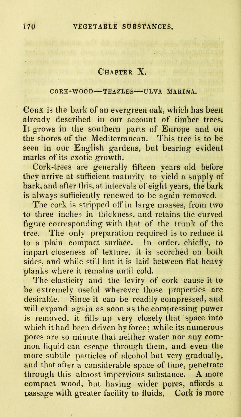 Chapter X. CORK-WOOD—TEAZLES—ULVA MARINA. Cork is the bark of an evergreen oak, which has been already described in our account of timber trees. It grows in the southern parts of Europe and on the shores of the Mediterranean. This tree is to be seen in our English gardens, but bearing evident marks of its exotic growth. Cork-trees are generally fifteen years old before they arrive at sufficient maturity to yield a supply of bark, and after this, at intervals of eight years, the bark is always sufficiently renewed to be again removed. The cork is stripped off in large masses, from two to three inches in thickness, and retains the curved figure corresponding with that of the trunk of the tree. The only preparation required is to reduce it to a plain compact surface. In order, chiefly, to impart closeness of texture, it is scorched on both sides, and while still hot it is laid between flat heavy planks where it remains until cold. The elasticity and the levity of cork cause it to be extremely useful wherever those properties are desirable. Since it can be readily compressed, and will expand again as soon as the compressing power is removed, it fills up very closely that space into which it had been driven by force; while its numerous pores are so minute that neither water nor any com- mon liquid can escape through them, and even the more subtile particles of alcohol but very gradually, and that after a considerable space of time, penetrate through this almost impervious substance. A more compact wood, but having wider pores, affords a passage with greater facility to fluids. Cork is more