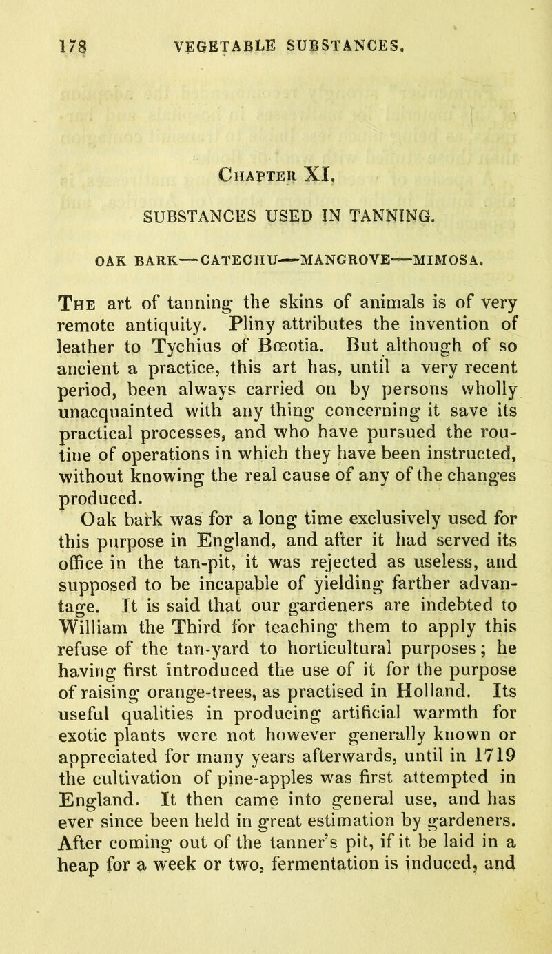 Chapter XI, SUBSTANCES USED IN TANNING, OAK BARK—CATECHU—MANGROVE—MIMOSA. The art of tanning the skins of animals is of very remote antiquity. Pliny attributes the invention of leather to Tychius of Boeotia. But although of so ancient a practice, this art has, until a very recent period, been always carried on by persons wholly unacquainted with any thing concerning it save its practical processes, and who have pursued the rou- tine of operations in which they have been instructed, without knowing the real cause of any of the changes produced. Oak bark was for a long time exclusively used for this purpose in England, and after it had served its office in the tan-pit, it was rejected as useless, and supposed to be incapable of yielding farther advan- tage. It is said that our gardeners are indebted to William the Third for teaching them to apply this refuse of the tan-yard to horticultural purposes; he having first introduced the use of it for the purpose of raising orange-trees, as practised in Holland. Its useful qualities in producing artificial warmth for exotic plants were not however generally known or appreciated for many years afterwards, until in 1719 the cultivation of pine-apples was first attempted in England. It then came into general use, and has ever since been held in great estimation by gardeners. After coming out of the tanner’s pit, if it be laid in a heap for a week or two, fermentation is induced, and