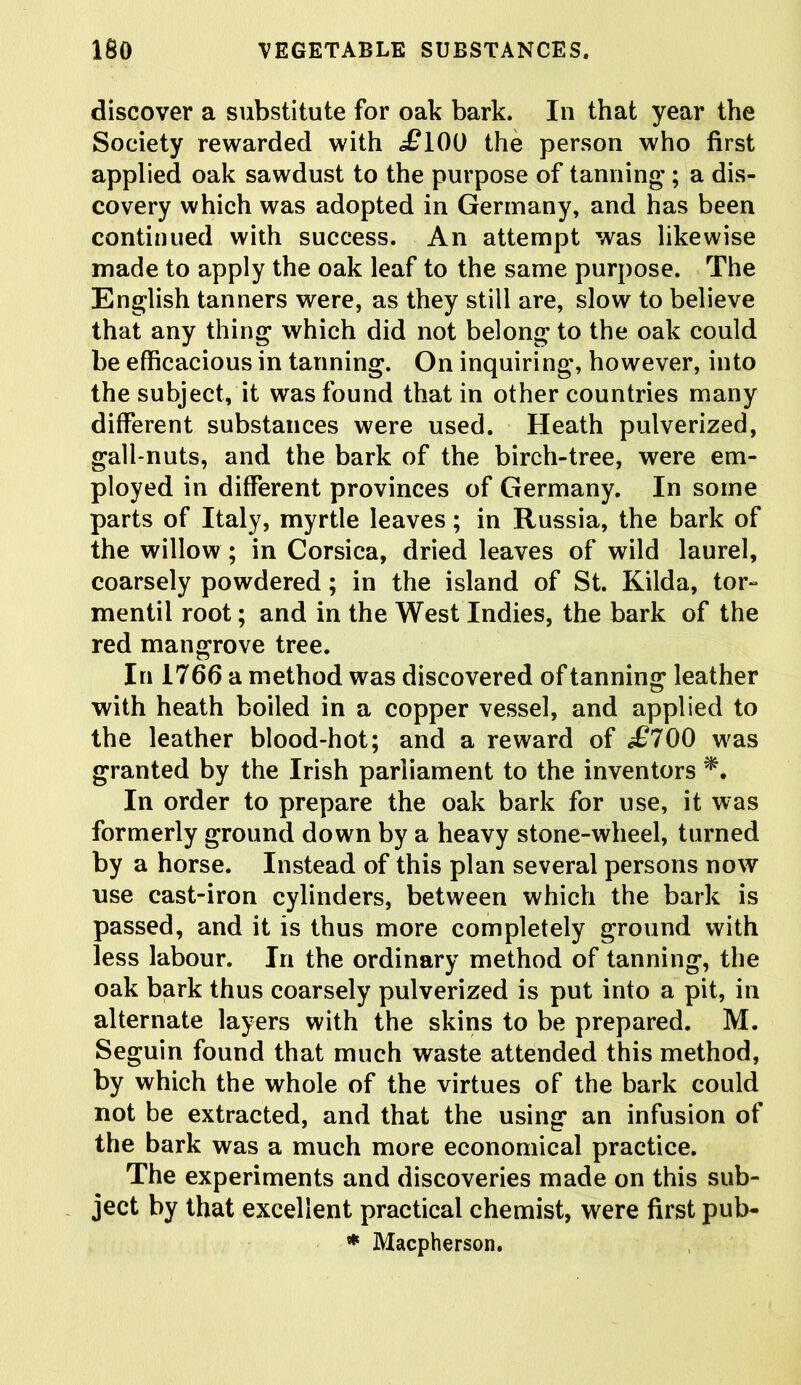 discover a substitute for oak bark. In that year the Society rewarded with <£100 the person who first applied oak sawdust to the purpose of tanning; a dis- covery which was adopted in Germany, and has been continued with success. An attempt was likewise made to apply the oak leaf to the same purpose. The English tanners were, as they still are, slow to believe that any thing which did not belong to the oak could be efficacious in tanning. On inquiring, however, into the subject, it was found that in other countries many different substances were used. Heath pulverized, gall-nuts, and the bark of the birch-tree, were em- ployed in different provinces of Germany. In some parts of Italy, myrtle leaves; in Russia, the bark of the willow ; in Corsica, dried leaves of wild laurel, coarsely powdered; in the island of St. Kilda, tor- mentil root; and in the West Indies, the bark of the red mangrove tree. In 1766 a method was discovered of tanning leather with heath boiled in a copper vessel, and applied to the leather blood-hot; and a reward of £700 was granted by the Irish parliament to the inventors In order to prepare the oak bark for use, it was formerly ground down by a heavy stone-wheel, turned by a horse. Instead of this plan several persons now use cast-iron cylinders, between which the bark is passed, and it is thus more completely ground with less labour. In the ordinary method of tanning, the oak bark thus coarsely pulverized is put into a pit, in alternate layers with the skins to be prepared. M. Seguin found that much waste attended this method, by which the whole of the virtues of the bark could not be extracted, and that the using an infusion of the bark was a much more economical practice. The experiments and discoveries made on this sub- ject by that excellent practical chemist, were first pub- * Macpherson.