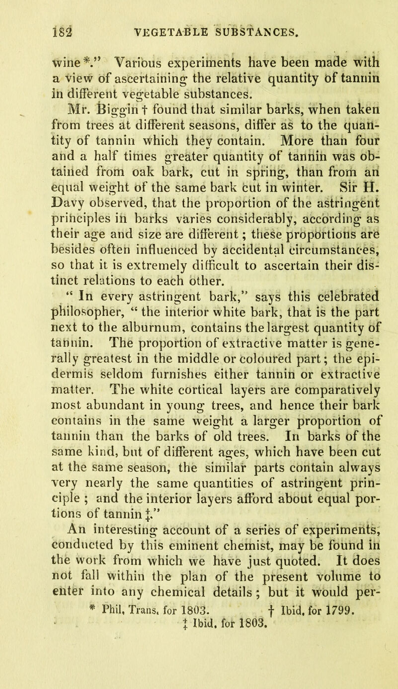 wine*.” Various experiments have been made with a view of ascertaining the relative quantity of tannin in different vegetable substances. Mr. feiggin f found that similar barks, when taken from trees at different seasons, differ as to the quan- tity of tannin which they contain. More than four and a half times greater quantity of tannin was ob- tained from oak bark, cut in spring, than from an equal weight of the same bark cut in winter. Sir H. Davy observed, that the proportion of the astringent principles in barks varies considerably, according as their age and size are different; these proportions arO besides often influenced by accidental circumstances, so that it is extremely difficult to ascertain their dis- tinct relations to each other. “ In every astringent bark,” says this celebrated philosopher, “ the interior white bark, that is the part next to the alburnum, contains the largest quantity of tannin. The proportion of extractive matter is gene- rally greatest in the middle or coloured part; the epi- dermis seldom furnishes either tannin or extractive matter. The white cortical layers are comparatively most abundant in young trees, and hence their bark contains in the same weight a larger proportion of tannin than the barks of old trees. In barks of the same kind, but of different ages, which have been cut at the same season, the similar parts contain always very nearly the same quantities of astringent prin- ciple ; and the interior layers afford about equal por- tions of tannin J,*' An interesting account of a series of experiments, conducted by this eminent chemist, may be found in the work from which we have just quoted. It does not fall within the plan of the present volume to enter into any chemical details ; but it would per- * Phil, Trans, for 1803. f Ibid, for 1799. % Ibid, for 1803.