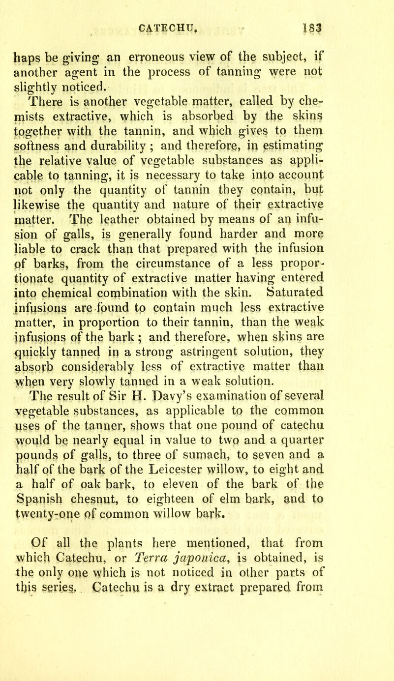 haps be giving an erroneous view of the subject, if another agent in the process of tanning were not slightly noticed. There is another vegetable matter, called by che- mists extractive, which is absorbed by the skins together with the tannin, and which gives to them softness and durability ; and therefore, in estimating the relative value of vegetable substances as appli- cable to tanning, it is necessary to take into account not only the quantity of tannin they contain, but likewise the quantity and nature of their extractive matter. The leather obtained by means of an infu- sion of galls, is generally found harder and more liable to crack than that prepared with the infusion pf barks, from the circumstance of a less propor- tionate quantity of extractive matter having entered into chemical combination with the skin. Saturated jnfvisions are found to contain much less extractive matter, in proportion to their tannin, than the weak infusions of the bark ; and therefore, when skins are quickly tanned in a strong astringent solution, they absorb considerably less of extractive matter than when very slowly tanned in a weak solution. The result of Sir H. Davy’s examination of several vegetable substances, as applicable to the common uses pf the tanner, shows that one pound of catechu would be nearly equal in value to two and a quarter pounds of galls, to three of sumach, to seven and a half of the bark of the Leicester willow, to eight and a half of oak bark, to eleven of the bark of the Spanish chesnut, to eighteen of elm bark, and to twenty-one pf common willow bark. Of all the plants here mentioned, that from which Catechu, or Terra japonica, is obtained, is the only one which is not noticed in other parts of this series, Catechu is a dry extract prepared from