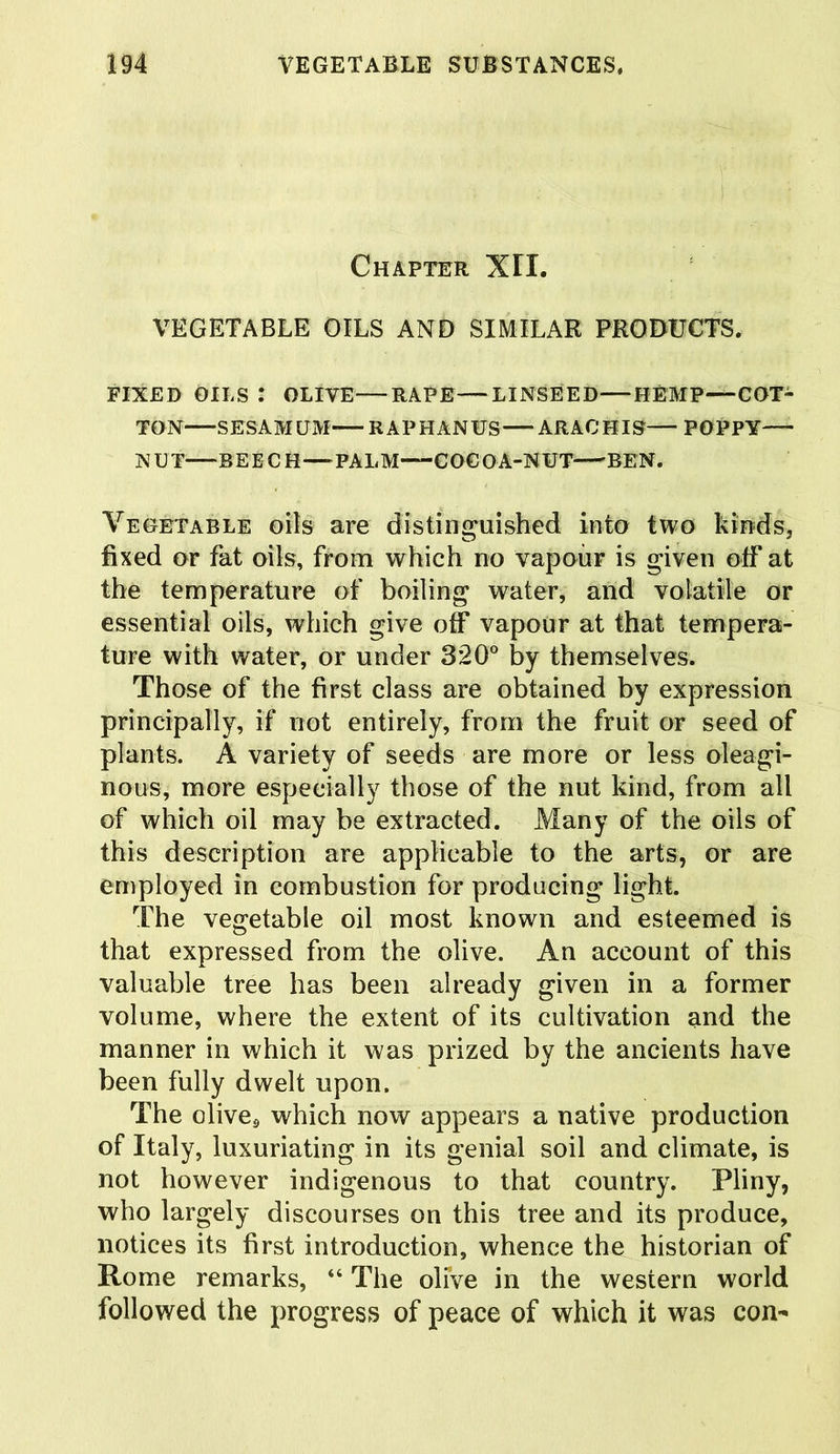 Chapter XII. VEGETABLE OILS AND SIMILAR PRODUCTS. FIXED OILS : OLIVE—RAPE—LINSEED—HEMP—COT- TON SESAMUM RAPHANUS ARAC'HIS— POPPY N U T—R E E C H—PAL M—-C0€ O A-N UT BEN. Vegetable oils are distinguished into two kinds, fixed or fat oils, from which no vapour is given off at the temperature of boiling water, and volatile or essential oils, which give off vapour at that tempera- ture with water, or under 320° by themselves. Those of the first class are obtained by expression principally, if not entirely, from the fruit or seed of plants. A variety of seeds are more or less oleagi- nous, more especially those of the nut kind, from all of which oil may be extracted. Many of the oils of this description are applicable to the arts, or are employed in combustion for producing light. The vegetable oil most known and esteemed is that expressed from the olive. An account of this valuable tree has been already given in a former volume, where the extent of its cultivation and the manner in which it was prized by the ancients have been fully dwelt upon. The olive* which now appears a native production of Italy, luxuriating in its genial soil and climate, is not however indigenous to that country. Pliny, who largely discourses on this tree and its produce, notices its first introduction, whence the historian of Rome remarks, “ The oli’ve in the western world followed the progress of peace of which it was con-