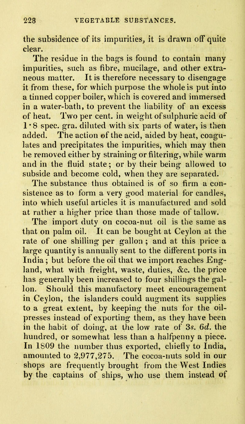 the subsidence of its impurities, it is drawn off quite clear. The residue in the bags is found to contain many impurities, such as fibre, mucilage, and other extra- neous matter. It is therefore necessary to disengage it from these, for which purpose the whole is put into a tinned copper boiler, which is covered and immersed in a water-bath, to prevent the liability of an excess of heat. Two per cent, in weight of sulphuric acid of 1 *8 spec. gra. diluted with six parts of water, is then added. The action of the acid, aided by heat, coagu- lates and precipitates the impurities, which may then be removed either by straining or filtering, while warm and in the fluid state; or by their being allowed to subside and become cold, when they are separated. The substance thus obtained is of so firm a con- sistence as to form a very good material for candles, into which useful articles it is manufactured and sold at rather a higher price than those made of tallow. The import duty on cocoa-nut oil is the same as that on palm oil. It can be bought at Ceylon at the rate of one shilling per gallon ; and at this price a large quantity is annually sent to the different ports in India; but before the oil that we import reaches Eng- land, what with freight, waste, duties, &c. the price has generally been increased to four shillings the gal- lon. Should this manufactory meet encouragement in Ceylon, the islanders could augment its supplies to a great extent, by keeping the nuts for the oil- presses instead of exporting them, as they have been in the habit of doing, at the low rate of 3s. Qd. the hundred, or somewhat less than a halfpenny a piece. In 1809 the number thus exported, chiefly to India, amounted to 2,977,275. The cocoa-nuts sold in our shops are frequently brought from the West Indies by the captains of ships, who use them instead of