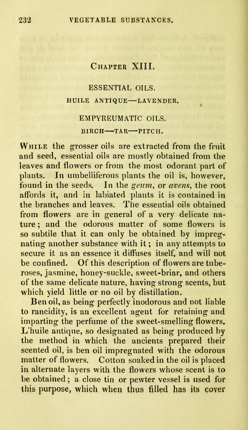 Chapter XIII. ESSENTIAL OILS. HUILE ANTIQUE—LAVENDER. EMPYREUMATIC OILS. BIRCH TAR PITCH. While the grosser oils are extracted from the fruit and seed, essential oils are mostly obtained from the leaves and flowers or from the most odorant part of plants. In umbelliferous plants the oil is, however, found in the seeds. In the gaum, or averts, the root affords it, and in labiated plants it is contained in the branches and leaves. The essential oils obtained from flowers are in general of a very delicate na- ture ; and the odorous matter of some flowers is so subtile that it can only be obtained by impreg- nating another substance with it; in any attempts to secure it as an essence it diffuses itself, and will not be confined. Of this description of flowers are tube- roses, jasmine, honey-suckle, sweet-briar, and others of the same delicate nature, having strong scents, but which yield little or no oil by distillation. Ben oil, as being perfectly inodorous and not liable to rancidity, is an excellent agent for retaining and imparting the perfume of the sweet-smelling flowers. L’huile antique, so designated as being produced by the method in which the ancients prepared their scented oil, is ben oil impregnated with the odorous matter of flowers. Cotton soaked in the oil is placed in alternate layers with the flowers whose scent is to be obtained; a close tin or pewter vessel is used for this purpose, which when thus filled has its cover