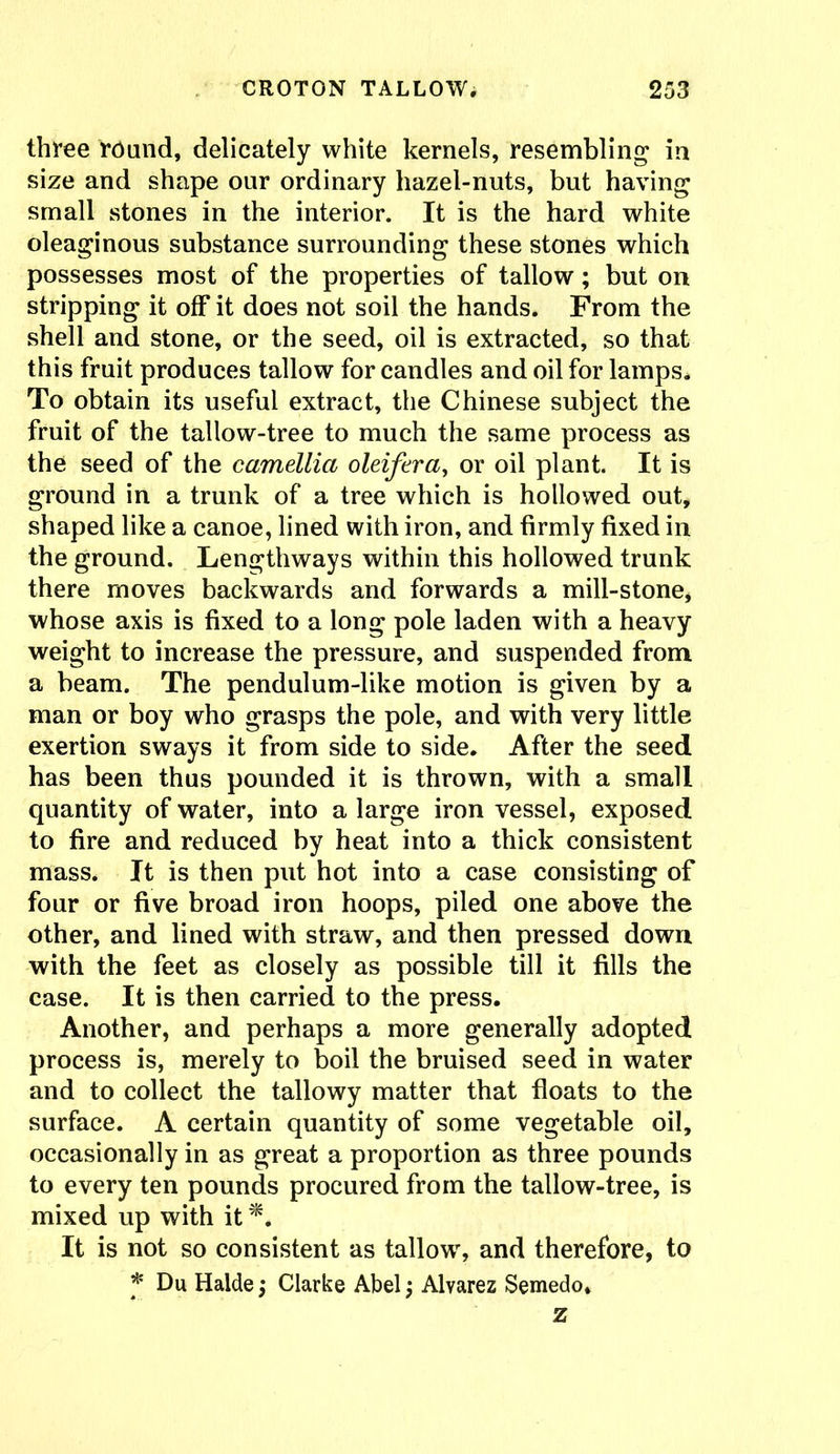 three round, delicately white kernels, resembling in size and shape our ordinary hazel-nuts, but having small stones in the interior. It is the hard white oleaginous substance surrounding these stones which possesses most of the properties of tallow; but on stripping it off it does not soil the hands. From the shell and stone, or the seed, oil is extracted, so that this fruit produces tallow for candles and oil for lamps. To obtain its useful extract, the Chinese subject the fruit of the tallow-tree to much the same process as the seed of the camellia oleifera, or oil plant. It is ground in a trunk of a tree which is hollowed out, shaped like a canoe, lined with iron, and firmly fixed in the ground. Lengthways within this hollowed trunk there moves backwards and forwards a mill-stone, whose axis is fixed to a long pole laden with a heavy weight to increase the pressure, and suspended from a beam. The pendulum-like motion is given by a man or boy who grasps the pole, and with very little exertion sways it from side to side. After the seed has been thus pounded it is thrown, with a small quantity of water, into a large iron vessel, exposed to fire and reduced by heat into a thick consistent mass. It is then put hot into a case consisting of four or five broad iron hoops, piled one above the other, and lined with straw, and then pressed down with the feet as closely as possible till it fills the case. It is then carried to the press. Another, and perhaps a more generally adopted process is, merely to boil the bruised seed in water and to collect the tallowy matter that floats to the surface. A certain quantity of some vegetable oil, occasionally in as great a proportion as three pounds to every ten pounds procured from the tallow-tree, is mixed up with it It is not so consistent as tallow, and therefore, to * Du Halde; Clarke Abel; Alvarez Semedo, z