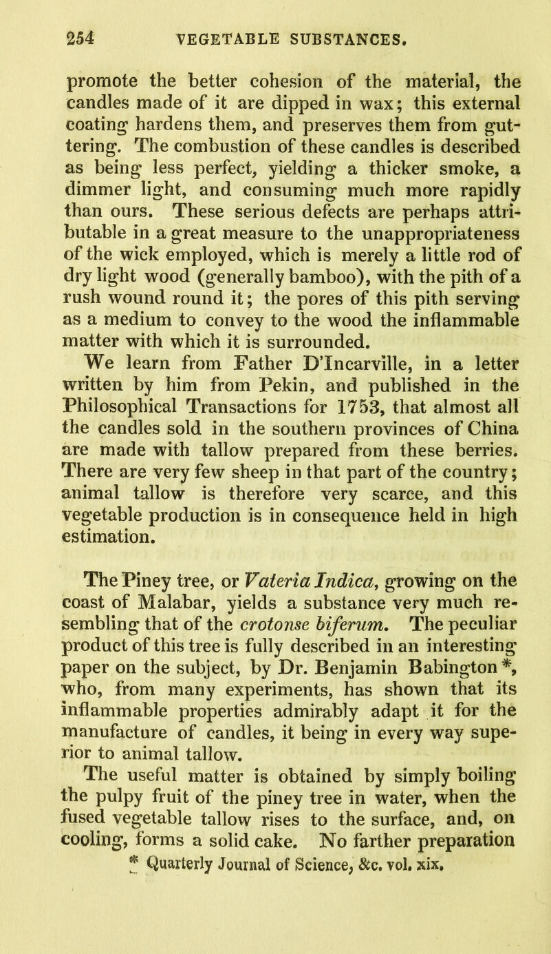 promote the better cohesion of the material, the candles made of it are dipped in wax; this external coating1 hardens them, and preserves them from gut- tering. The combustion of these candles is described as being less perfect, yielding a thicker smoke, a dimmer light, and consuming much more rapidly than ours. These serious defects are perhaps attri- butable in a great measure to the unappropriateness of the wick employed, which is merely a little rod of dry light wood (generally bamboo), with the pith of a rush wound round it; the pores of this pith serving as a medium to convey to the wood the inflammable matter with which it is surrounded. We learn from Father DTncarville, in a letter written by him from Pekin, and published in the Philosophical Transactions for 1753, that almost all the candles sold in the southern provinces of China are made with tallow prepared from these berries. There are very few sheep in that part of the country; animal tallow is therefore very scarce, and this vegetable production is in consequence held in high estimation. The Piney tree, or Vateria Indica, growing on the coast of Malabar, yields a substance very much re- sembling that of the crotonse biferum. The peculiar product of this tree is fully described in an interesting paper on the subject, by Dr. Benjamin Babington*, who, from many experiments, has shown that its inflammable properties admirably adapt it for the manufacture of candles, it being in every way supe- rior to animal tallow. The useful matter is obtained by simply boiling the pulpy fruit of the piney tree in water, when the fused vegetable tallow rises to the surface, and, on cooling, forms a solid cake. No farther preparation J Quarterly Journal of Science, &c. vol. xix.