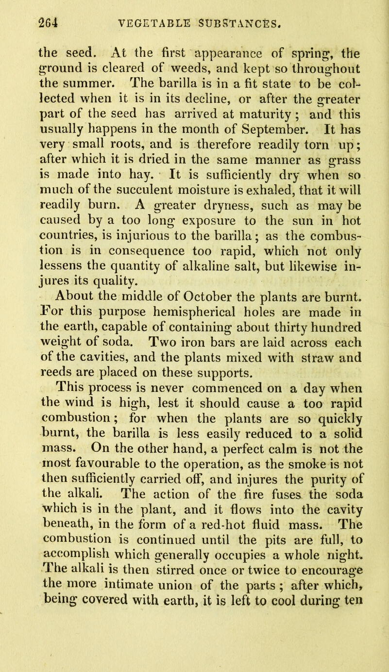 the seed. At the first appearance of spring, the ground is cleared of weeds, and kept so throughout the summer. The barilla is in a fit state to be col- lected when it is in its decline, or after the greater part of the seed has arrived at maturity ; and this usually happens in the month of September. It has very small roots, and is therefore readily tom up; after which it is dried in the same manner as grass is made into hay. It is sufficiently dry when so much of the succulent moisture is exhaled, that it will readily burn. A greater dryness, such as may be caused by a too long exposure to the sun in hot countries, is injurious to the barilla; as the combus- tion is in consequence too rapid, which not only lessens the quantity of alkaline salt, but likewise in- jures its quality. About the middle of October the plants are burnt. For this purpose hemispherical holes are made in the earth, capable of containing about thirty hundred weight of soda. Two iron bars are laid across each of the cavities, and the plants mixed with straw and reeds are placed on these supports. This process is never commenced on a day when the wind is high, lest it should cause a too rapid combustion; for when the plants are so quickly burnt, the barilla is less easily reduced to a solid mass. On the other hand, a perfect calm is not the most favourable to the operation, as the smoke is not then sufficiently carried off, and injures the purity of the alkali. The action of the fire fuses the soda which is in the plant, and it flows into the cavity beneath, in the form of a red-hot fluid mass. The combustion is continued until the pits are full, to accomplish which generally occupies a whole night. The alkali is then stirred once or twice to encourage the more intimate union of the parts ; after which, being covered with earth, it is left to cool during ten