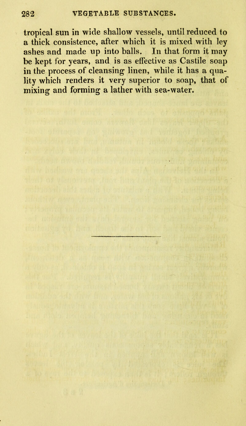 tropical sun in wide shallow vessels, until reduced to a thick consistence, after which it is mixed with ley ashes and made up into balls. In that form it may be kept for years, and is as effective as Castile soap in the process of cleansing linen, while it has a qua- lity which renders it very superior to soap, that of mixing and forming a lather with sea-water.