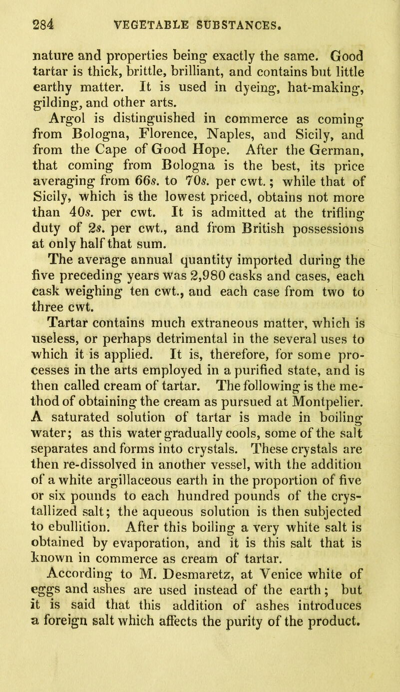 nature and properties being exactly the same. Good tartar is thick, brittle, brilliant, and contains but little earthy matter. It is used in dyeing, hat-making, gilding, and other arts. Argol is distinguished in commerce as coming from Bologna, Florence, Naples, and Sicily, and from the Cape of Good Hope. After the German, that coming from Bologna is the best, its price averaging from 665. to 70s. per cwt.; while that of Sicily, which is the lowest priced, obtains not more than 405. per cwt. It is admitted at the trifling duty of 25. per cwt., and from British possessions at only half that sum. The average annual quantity imported during the five preceding years was 2,980 casks and cases, each cask weighing ten cwt., and each case from two to three cwt. Tartar contains much extraneous matter, which is useless, or perhaps detrimental in the several uses to which it is applied. It is, therefore, for some pro- cesses in the arts employed in a purified state, and is then called cream of tartar. The following is the me- thod of obtaining the cream as pursued at Montpelier. A saturated solution of tartar is made in boiling water; as this water gradually cools, some of the salt separates and forms into crystals. These crystals are then re-dissolved in another vessel, with the addition of a white argillaceous earth in the proportion of five or six pounds to each hundred pounds of the crys- tallized salt; the aqueous solution is then subjected to ebullition. After this boiling a very white salt is obtained by evaporation, and it is this salt that is known in commerce as cream of tartar. According to M. Desmaretz, at Venice white of eggs and ashes are used instead of the earth; but it is said that this addition of ashes introduces u foreign salt which affects the purity of the product.