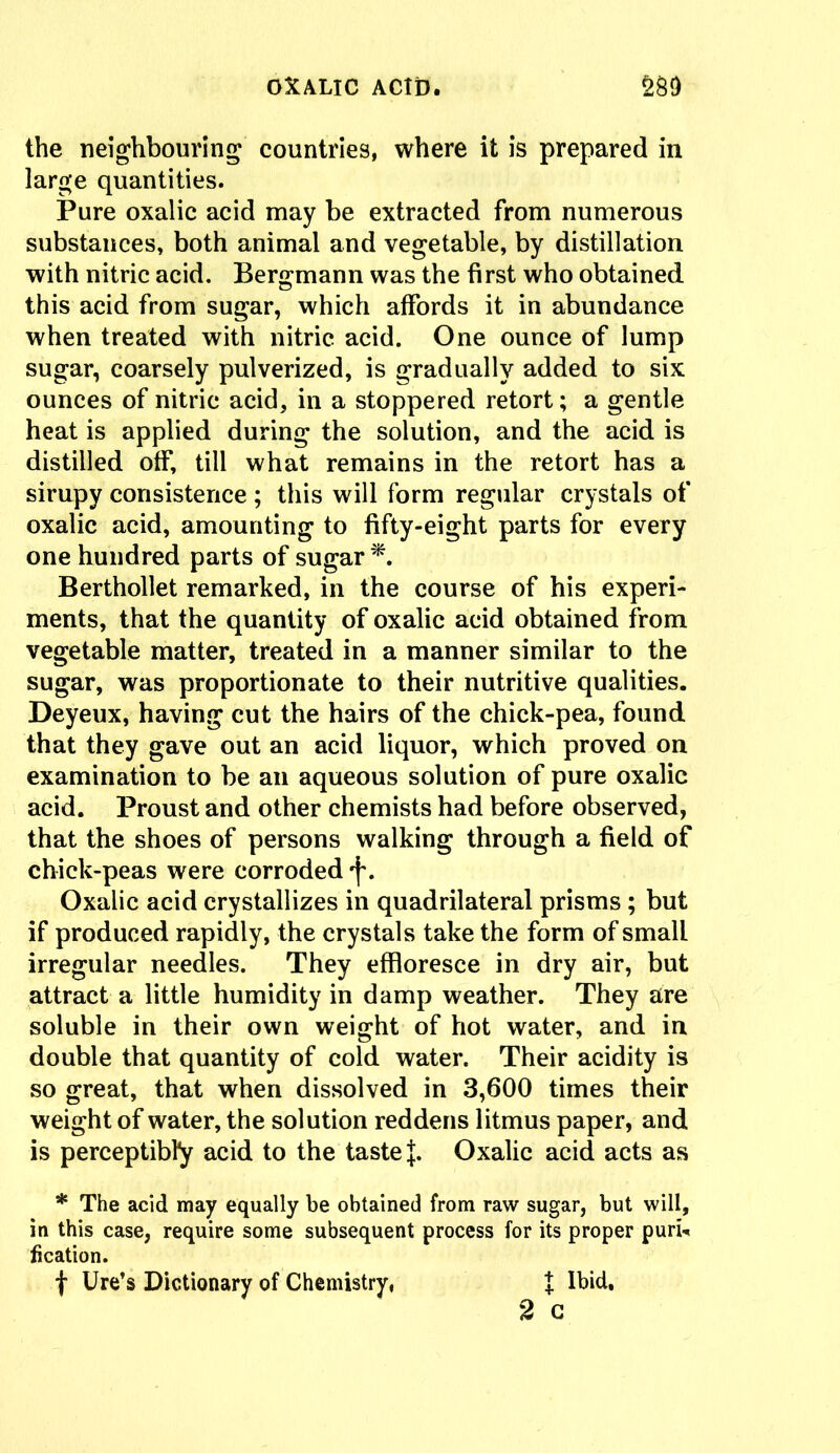 the neighbouring countries, where it is prepared in large quantities. Pure oxalic acid may be extracted from numerous substances, both animal and vegetable, by distillation with nitric acid. Bergmann was the first who obtained this acid from sugar, which affords it in abundance when treated with nitric acid. One ounce of lump sugar, coarsely pulverized, is gradually added to six ounces of nitric acid, in a stoppered retort; a gentle heat is applied during the solution, and the acid is distilled off, till what remains in the retort has a sirupy consistence ; this will form regular crystals of oxalic acid, amounting to fifty-eight parts for every one hundred parts of sugar *. Berthollet remarked, in the course of his experi- ments, that the quantity of oxalic acid obtained from vegetable matter, treated in a manner similar to the sugar, was proportionate to their nutritive qualities. Deyeux, having cut the hairs of the chick-pea, found that they gave out an acid liquor, which proved on examination to be an aqueous solution of pure oxalic acid. Proust and other chemists had before observed, that the shoes of persons walking through a field of chick-peas were corroded Oxalic acid crystallizes in quadrilateral prisms ; but if produced rapidly, the crystals take the form of small irregular needles. They effloresce in dry air, but attract a little humidity in damp weather. They are soluble in their own weight of hot water, and in double that quantity of cold water. Their acidity is so great, that when dissolved in 3,600 times their weight of water, the solution reddens litmus paper, and is perceptibly acid to the taste |. Oxalic acid acts as * The acid may equally be obtained from raw sugar, but will, in this case, require some subsequent process for its proper purh fication. f lire’s Dictionary of Chemistry, X Ibid, 2 c