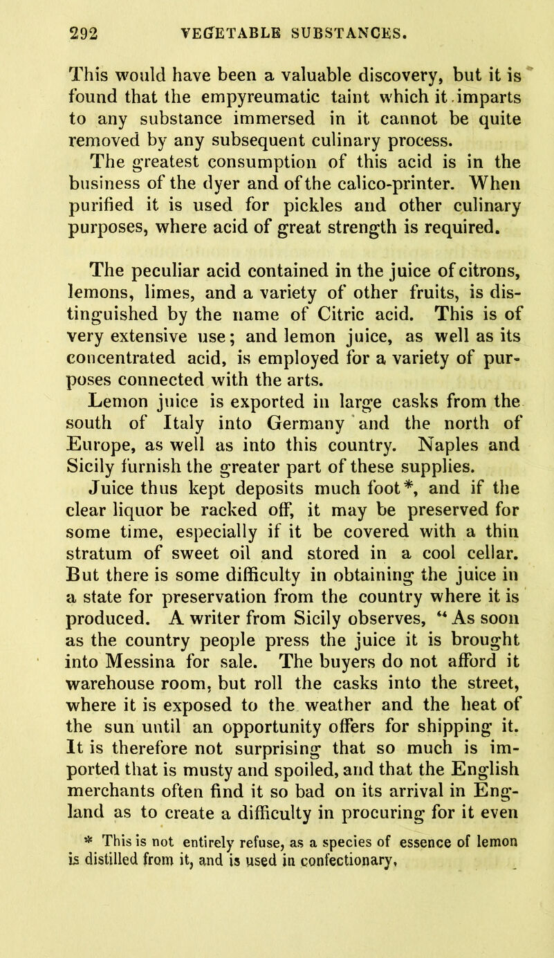 This would have been a valuable discovery, but it is found that the empyreumatic taint which it imparts to any substance immersed in it cannot be quite removed by any subsequent culinary process. The greatest consumption of this acid is in the business of the dyer and of the calico-printer. When purified it is used for pickles and other culinary purposes, where acid of great strength is required. The peculiar acid contained in the juice of citrons, lemons, limes, and a variety of other fruits, is dis- tinguished by the name of Citric acid. This is of very extensive use; and lemon juice, as well as its concentrated acid, is employed for a variety of pur- poses connected with the arts. Lemon juice is exported in large casks from the south of Italy into Germany and the north of Europe, as well as into this country. Naples and Sicily furnish the greater part of these supplies. Juice thus kept deposits much foot*, and if the clear liquor be racked off, it may be preserved for some time, especially if it be covered with a thin stratum of sweet oil and stored in a cool cellar. But there is some difficulty in obtaining the juice in a state for preservation from the country where it is produced. A writer from Sicily observes, 44 As soon as the country people press the juice it is brought into Messina for sale. The buyers do not afford it warehouse room, but roll the casks into the street, where it is exposed to the weather and the heat of the sun until an opportunity offers for shipping it. It is therefore not surprising that so much is im- ported that is musty and spoiled, and that the English merchants often find it so bad on its arrival in Eng- land as to create a difficulty in procuring for it even * This is not entirely refuse, as a species of essence of lemon is distilled from it, and is used in confectionary,