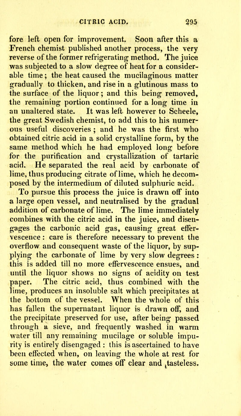 fore left open for improvement. Soon after this a French chemist published another process, the very reverse of the former refrigerating method. The juice was subjected to a slow degree of heat for a consider- able time; the heat caused the mucilaginous matter gradually to thicken, and rise in a glutinous mass to the surface of the liquor; and this being removed, the remaining portion continued for a long time in an unaltered state. It was left however to Scheele, the great Swedish chemist, to add this to his numer- ous useful discoveries ; and he was the first who obtained citric acid in a solid crystalline form, by the same method which he had employed long before for the purification and crystallization of tartaric acid. He separated the real acid by carbonate of lime, thus producing citrate of lime, which he decom- posed by the intermedium of diluted sulphuric acid. To pursue this process the juice is drawn off* into a large open vessel, and neutralised by the gradual addition of carbonate of lime. The lime immediately combines with the citric acid in the juice, and disen- gages the carbonic acid gas, causing great effer- vescence : care is therefore necessary to prevent the overflow and consequent waste of the liquor, by sup- plying the carbonate of lime by very slow degrees : this is added till no more effervescence ensues, and until the liquor shows no signs of acidity on test paper. The citric acid, thus combined with the lime, produces an insoluble salt which precipitates at the bottom of the vessel. When the whole of this has fallen the supernatant liquor is drawn off, and the precipitate preserved for use, after being passed through a sieve, and frequently washed in warm water till any remaining mucilage or soluble impu- rity is entirely disengaged : this is ascertained to have been effected when, on leaving the whole at rest for some time, the water comes off clear and ttasteless.