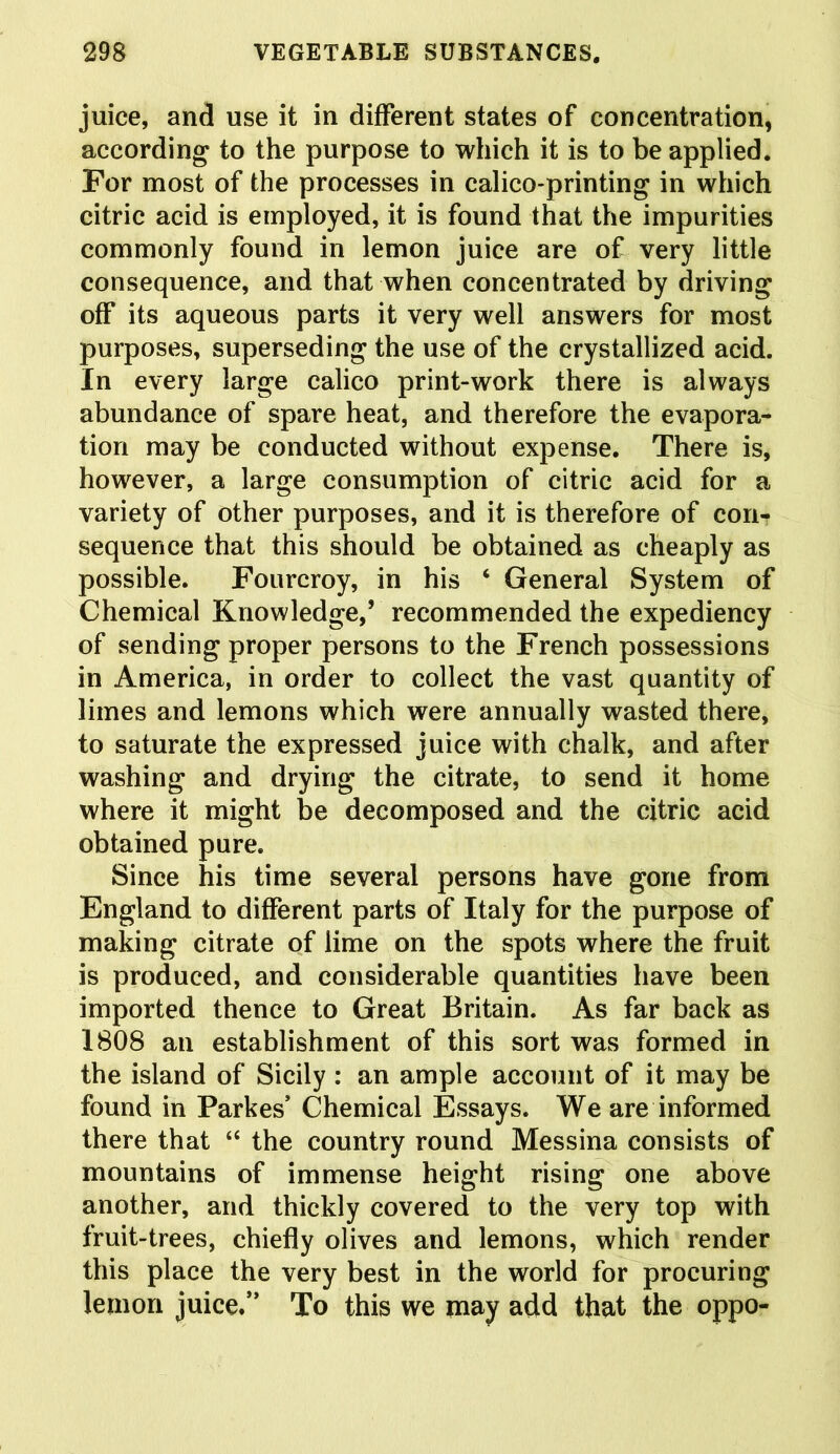 juice, and use it in different states of concentration, according to the purpose to which it is to be applied. For most of the processes in calico-printing in which citric acid is employed, it is found that the imparities commonly found in lemon juice are of very little consequence, and that when concentrated by driving off its aqueous parts it very well answers for most purposes, superseding the use of the crystallized acid. In every large calico print-work there is always abundance of spare heat, and therefore the evapora- tion may be conducted without expense. There is, however, a large consumption of citric acid for a variety of other purposes, and it is therefore of cori^ sequence that this should be obtained as cheaply as possible. Fourcroy, in his ‘ General System of Chemical Knowledge,’ recommended the expediency of sending proper persons to the French possessions in America, in order to collect the vast quantity of limes and lemons which were annually wasted there, to saturate the expressed juice with chalk, and after washing and drying the citrate, to send it home where it might be decomposed and the citric acid obtained pure. Since his time several persons have gone from England to different parts of Italy for the purpose of making citrate of lime on the spots where the fruit is produced, and considerable quantities have been imported thence to Great Britain. As far back as 1808 an establishment of this sort was formed in the island of Sicily : an ample account of it may be found in Parkes’ Chemical Essays. We are informed there that “ the country round Messina consists of mountains of immense height rising one above another, and thickly covered to the very top with fruit-trees, chiefly olives and lemons, which render this place the very best in the world for procuring lemon juice/’ To this we may add that the oppo-
