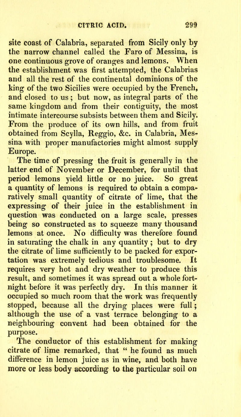 site coast of Calabria, separated from Sicily only by the narrow channel called the Faro of Messina, is one continuous grove of oranges and lemons. When the establishment was first attempted, the Calabrias and all the rest of the continental dominions of the king of the two Sicilies were occupied by the French, and closed to us; but now, as integral parts of the same kingdom and from their contiguity, the most intimate intercourse subsists between them and Sicily. From the produce of its own hills, and from fruit obtained from Scylla, Reggio, &c. in Calabria, Mes- sina with proper manufactories might almost supply Europe. The time of pressing the fruit is generally in the latter end of November or December, for until that period lemons yield little or no juice. So great a quantity of lemons is required to obtain a compa- ratively small quantity of citrate of lime, that the expressing of their juice in the establishment in question was conducted on a large scale, presses being so constructed as to squeeze many thousand lemons at once. No difficulty was therefore found in saturating the chalk in any quantity ; but to dry the citrate of lime sufficiently to be packed for expor- tation was extremely tedious and troublesome. It requires very hot and dry weather to produce this result, and sometimes it was spread out a whole fort- night before it was perfectly dry. In this manner it occupied so much room that the work was frequently stopped, because all the drying places were full; although the use of a vast terrace belonging to a neighbouring convent had been obtained for the purpose. The conductor of this establishment for making citrate of lime remarked, that “ he found as much difference in lemon juice as in wine, and both have more or less body according to the particular soil on