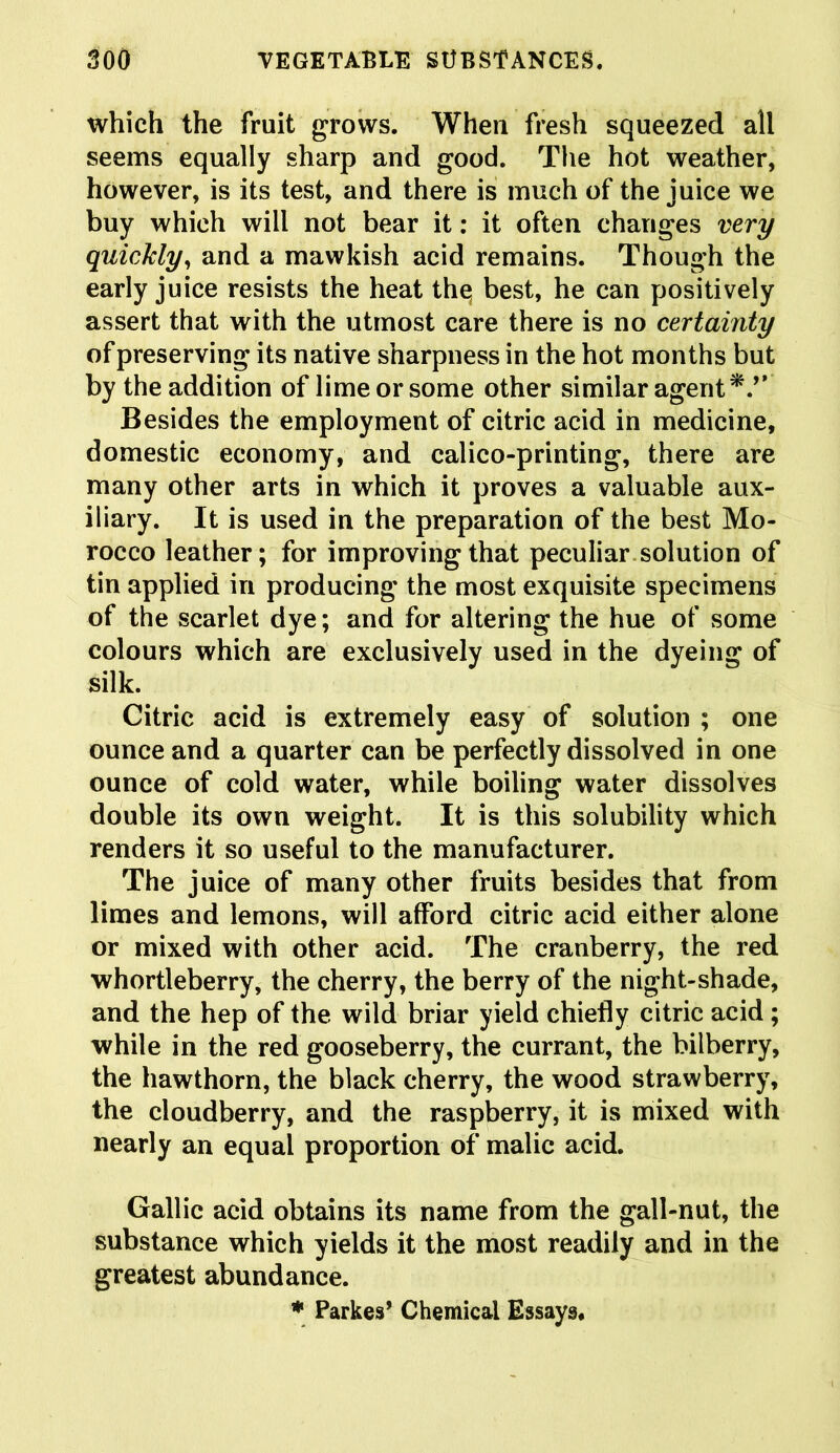 which the fruit grows. Whea fresh squeezed all seems equally sharp and good. The hot weather, however, is its test, and there is much of the juice we buy which will not bear it: it often changes very quickly, and a mawkish acid remains. Though the early juice resists the heat the; best, he can positively assert that with the utmost care there is no certainty of preserving its native sharpness in the hot months but by the addition of lime or some other similar agent Besides the employment of citric acid in medicine, domestic economy, and calico-printing, there are many other arts in which it proves a valuable aux- iliary. It is used in the preparation of the best Mo- rocco leather; for improving that peculiar solution of tin applied in producing the most exquisite specimens of the scarlet dye; and for altering the hue of some colours which are exclusively used in the dyeing of silk. Citric acid is extremely easy of solution ; one ounce and a quarter can be perfectly dissolved in one ounce of cold water, while boiling water dissolves double its own weight. It is this solubility which renders it so useful to the manufacturer. The juice of many other fruits besides that from limes and lemons, will afford citric acid either alone or mixed with other acid. The cranberry, the red whortleberry, the cherry, the berry of the night-shade, and the hep of the wild briar yield chiefly citric acid; while in the red gooseberry, the currant, the bilberry, the hawthorn, the black cherry, the wood strawberry, the cloudberry, and the raspberry, it is mixed with nearly an equal proportion of malic acid. Gallic acid obtains its name from the gall-nut, the substance which yields it the most readily and in the greatest abundance. * Parkes’ Chemical Essays.