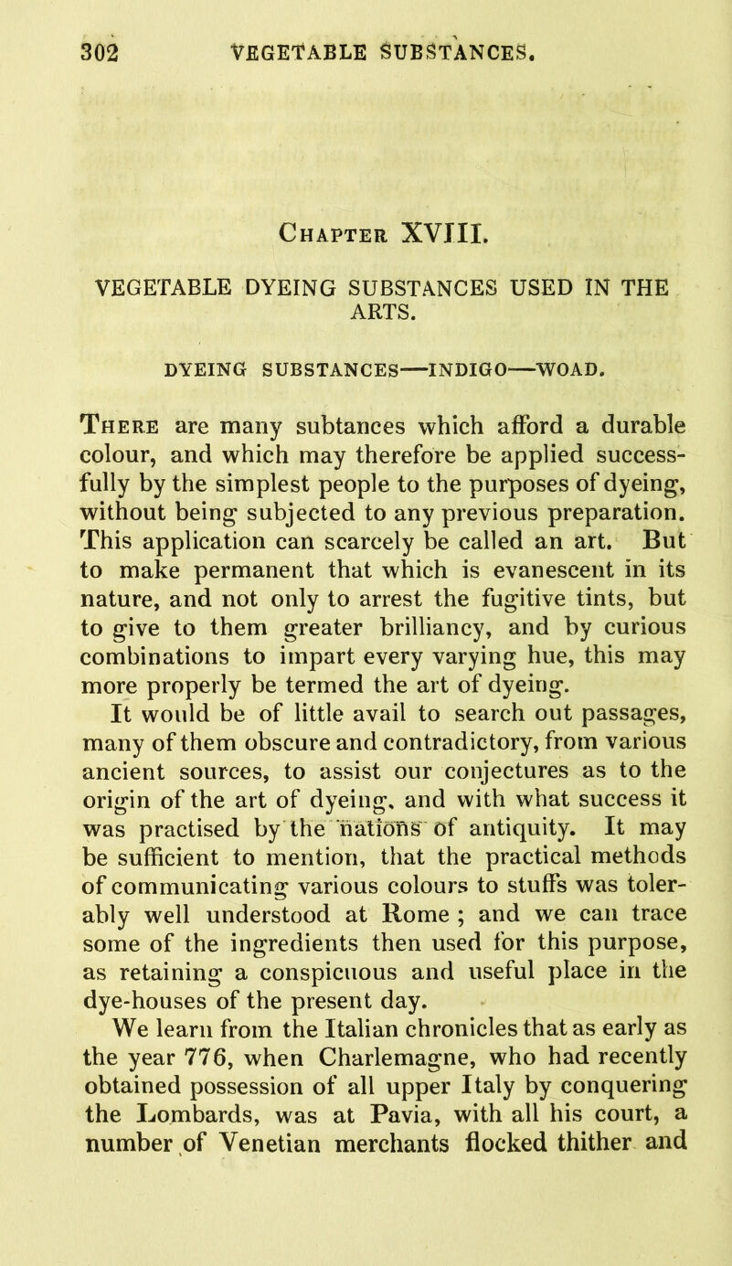 Chapter XVIII. VEGETABLE DYEING SUBSTANCES USED IN THE ARTS. DYEING SUBSTANCES INDIGO WO AD. There are many subtanees which afford a durable colour, and which may therefore be applied success- fully by the simplest people to the purposes of dyeing, without being subjected to any previous preparation. This application can scarcely be called an art. But to make permanent that which is evanescent in its nature, and not only to arrest the fugitive tints, but to give to them greater brilliancy, and by curious combinations to impart every varying hue, this may more properly be termed the art of dyeing. It would be of little avail to search out passages, many of them obscure and contradictory, from various ancient sources, to assist our conjectures as to the origin of the art of dyeing, and with what success it was practised by the nations of antiquity. It may be sufficient to mention, that the practical methods of communicating various colours to stuffs was toler- ably well understood at Rome ; and we can trace some of the ingredients then used for this purpose, as retaining a conspicuous and useful place in the dye-houses of the present day. We learn from the Italian chronicles that as early as the year 776, when Charlemagne, who had recently obtained possession of all upper Italy by conquering the Lombards, was at Pavia, with all his court, a number of Venetian merchants flocked thither and