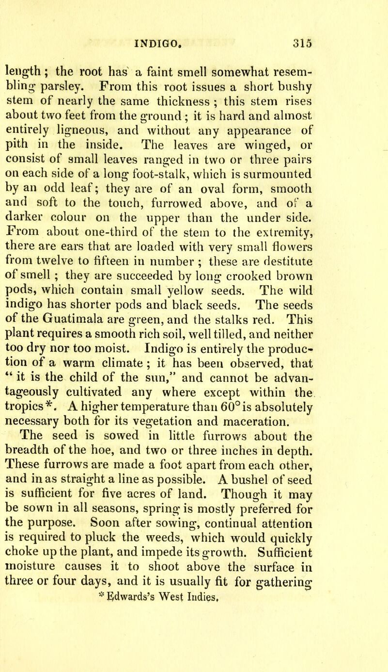 length; the root has a faint smell somewhat resem- bling parsley. From this root issues a short bushy stem of nearly the same thickness ; this stem rises about two feet from the ground; it is hard and almost entirely ligneous, and without any appearance of pith in the inside. The leaves are winged, or consist of small leaves ranged in two or three pairs on each side of a long foot-stalk, which is surmounted by an odd leaf; they are of an oval form, smooth and soft to the touch, furrowed above, and of a darker colour on the upper than the under side. From about one-third of the stem to the extremity, there are ears that are loaded with very small flowers from twelve to fifteen in number ; these are destitute of smell; they are succeeded by long crooked brown pods, which contain small yellow seeds. The wild indigo has shorter pods and black seeds. The seeds of the Guatimala are green, and the stalks red. This plant requires a smooth rich soil, well tilled, and neither too dry nor too moist. Indigo is entirely the produc- tion of a warm climate ; it has been observed, that 46 it is the child of the sun,” and cannot be advan- tageously cultivated any where except within the tropics*. A higher temperature than 60°is absolutely necessary both for its vegetation and maceration. The seed is sowed in little furrows about the breadth of the hoe, and two or three inches in depth. These furrows are made a foot apart from each other, and in as straight a line as possible. A bushel of seed is sufficient for five acres of land. Though it may be sown in all seasons, spring is mostly preferred for the purpose. Soon after sowing, continual attention is required to pluck the weeds, which would quickly choke up the plant, and impede its growth. Sufficient moisture causes it to shoot above the surface in three or four days, and it is usually fit for gathering # Edwards’s West Indies,