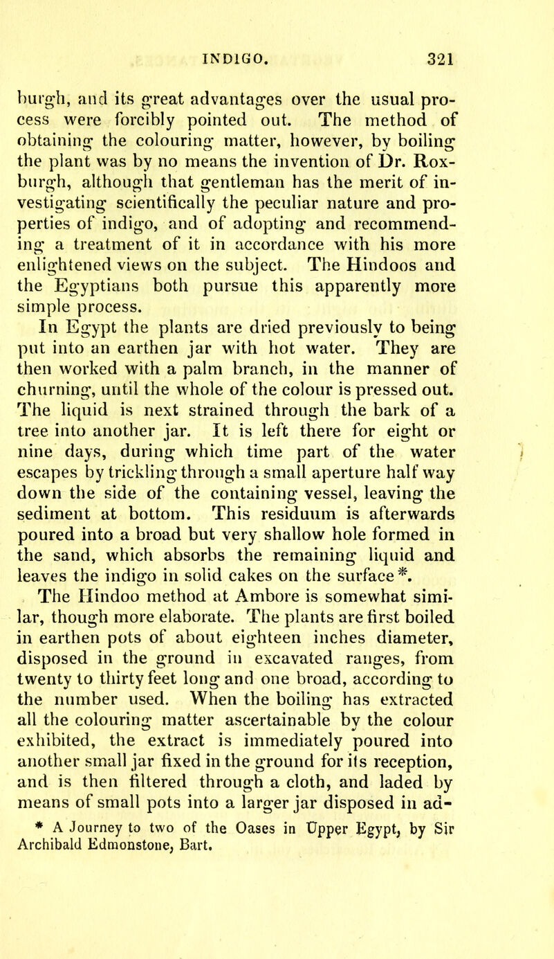 burgh, and its great advantages over the usual pro- cess were forcibly pointed out. The method of obtaining the colouring matter, however, by boiling the plant was by no means the invention of l)r. Rox- burgh, although that gentleman has the merit of in- vestigating scientifically the peculiar nature and pro- perties of indigo, and of adopting and recommend- ing a treatment of it in accordance with his more enlightened views on the subject. The Hindoos and the Egyptians both pursue this apparently more simple process. In Egypt the plants are dried previously to being put into an earthen jar with hot water. They are then worked with a palm branch, in the manner of churning, until the whole of the colour is pressed out. The liquid is next strained through the bark of a tree into another jar. It is left there for eight or nine days, during which time part of the water escapes by trickling through a small aperture half way down the side of the containing vessel, leaving the sediment at bottom. This residuum is afterwards poured into a broad but very shallow hole formed in the sand, which absorbs the remaining liquid and leaves the indigo in solid cakes on the surface*. The Hindoo method at Ambore is somewhat simi- lar, though more elaborate. The plants are first boiled in earthen pots of about eighteen inches diameter, disposed in the ground in excavated ranges, from twenty to thirty feet long and one broad, according to the number used. When the boiling has extracted all the colouring matter ascertainable by the colour exhibited, the extract is immediately poured into another small jar fixed in the ground for its reception, and is then filtered through a cloth, and laded by means of small pots into a larger jar disposed in ad- * A Journey to two of the Oases in Upper Egypt, by Sir Archibald Edmonstone, Bart.