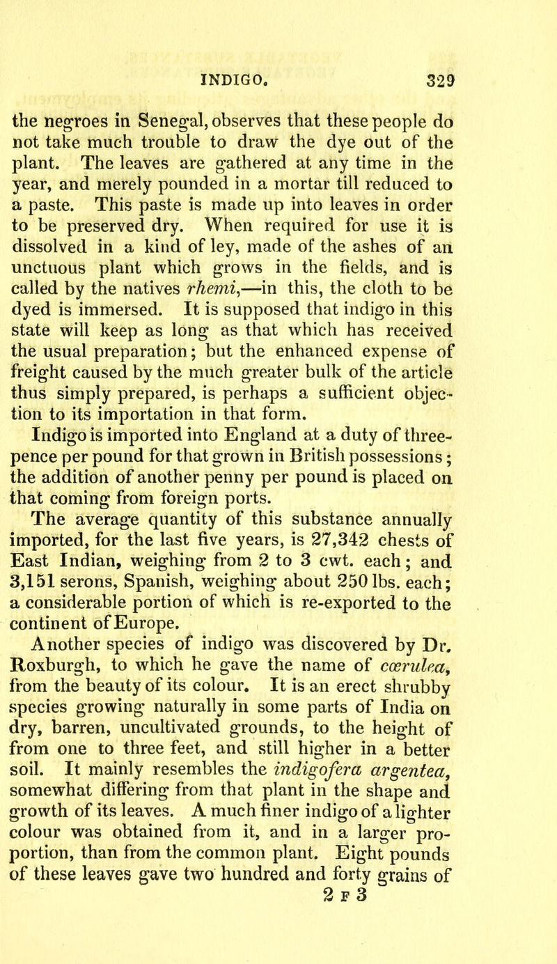 the negroes in Senegal, observes that these people do not take much trouble to draw the dye out of the plant. The leaves are gathered at any time in the year, and merely pounded in a mortar till reduced to a paste. This paste is made up into leaves in order to be preserved dry. When required for use it is dissolved in a kind of ley, made of the ashes of an unctuous plant which grows in the fields, and is called by the natives rhemi,—in this, the cloth to be dyed is immersed. It is supposed that indigo in this state will keep as long as that which has received the usual preparation; but the enhanced expense of freight caused by the much greater bulk of the article thus simply prepared, is perhaps a sufficient objec- tion to its importation in that form. Indigo is imported into England at a duty of three- pence per pound for that grown in British possessions; the addition of another penny per pound is placed on that coming from foreign ports. The average quantity of this substance annually imported, for the last five years, is 27,342 chests of East Indian, weighing from 2 to 3 cwt. each; and 3,151 serons, Spanish, weighing about 250 lbs. each; a considerable portion of which is re-exported to the continent ofEurope. Another species of indigo was discovered by Dr. Roxburgh, to which he gave the name of ccerulea, from the beauty of its colour. It is an erect shrubby species growing naturally in some parts of India on dry, barren, uncultivated grounds, to the height of from one to three feet, and still higher in a better soil. It mainly resembles the indigofera argentea, somewhat differing from that plant in the shape and growth of its leaves. A much finer indigo of a lighter colour was obtained from it, and in a larger pro- portion, than from the common plant. Eight pounds of these leaves gave two hundred and forty grains of 2 f 3