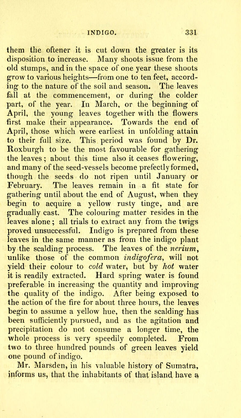 them the oftener it is cut down the greater is its disposition to increase. Many shoots issue from the old stumps, and in the space of one year these shoots grow to various heights—from one to ten feet, accord- ing to the nature of the soil and season. The leaves fall at the commencement, or during the colder part, of the year. In March, or the beginning of April, the young leaves together with the flowers first make their appearance. Towards the end of April, those which were earliest in unfolding attain to their full size. This period was found by Dr. Roxburgh to be the most favourable for gathering the leaves; about this time also it ceases flowering, and many of the seed-vessels become prefectly formed, though the seeds do not ripen until January or February. The leaves remain in a fit. state for gathering until about the end of August, when they begin to acquire a yellow rusty tinge, and are gradually cast. The colouring matter resides in the leaves alone; all trials to extract any from the twigs proved unsuccessful. Indigo is prepared from these leaves in the same manner as from the indigo plant by the scalding process. The leaves of the nerium, unlike those of the common indigofer a, will not yield their colour to cold water, but by hot water it is readily extracted. Hard spring water is found preferable in increasing the quantity and improving the quality of the indigo. After being exposed to the action of the fire for about three hours, the leaves begin to assume a yellow hue, then the scalding has been sufficiently pursued, and as the agitation and precipitation do not consume a longer time, the whole process is very speedily completed. From two to three hundred pounds of green leaves yield one pound of indigo. Mr. Marsden, in his valuable history of Sumatra, informs us, that the inhabitants of that island have 3