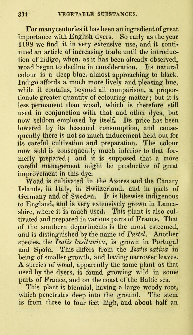 For many centuries it has been an ingredient of great importance with English dyers. So early as the year 1198 we find it in very extensive use, and it conti- nued an article of increasing trade until the introduc- tion of indigo, when, as it has been already observed, woad began to decline in consideration. Its natural colour is a deep blue, almost approaching to black. Indigo affords a much more lively and pleasing hue, while it contains, beyond all comparison, a propor- tionate greater quantity of colouring matter; but it is less permanent than woad, which is therefore still used in conjunction with that and other dyes, but now seldom employed by itself. Its price has been lowered by its lessened consumption, and conse- quently there is not so much inducement held out for its careful cultivation and preparation. The colour now sold is consequently much inferior to that for- merly prepared; and it is supposed that a more careful management might be productive of great improvement in this dye. Woad is cultivated in the Azores and the Canary Islands* in Italy, in Switzerland, and in parts of Germany arid of Sweden. It is likewise indigenous to England, And is very extensively grown in Lanca- shire, where it is much used* This plant is also cul- tivated and prepared in various parts of France. That of the southern departments is the most esteemed, and is distinguished by the name of Pastel. Another species, the Isatis lusitanica, is grown in Portugal and Spain. This differs from the Isatis sativa in being of smaller growth, and having narrower leaves. A species of woad, apparently the same plant as that used by the dyers, is found growing wild in some parts of France, and on the coast of the Baltic sea. This plant is biennial, having a large woody root, which penetrates deep into the ground. The stem is from three to four feet high, and about half an