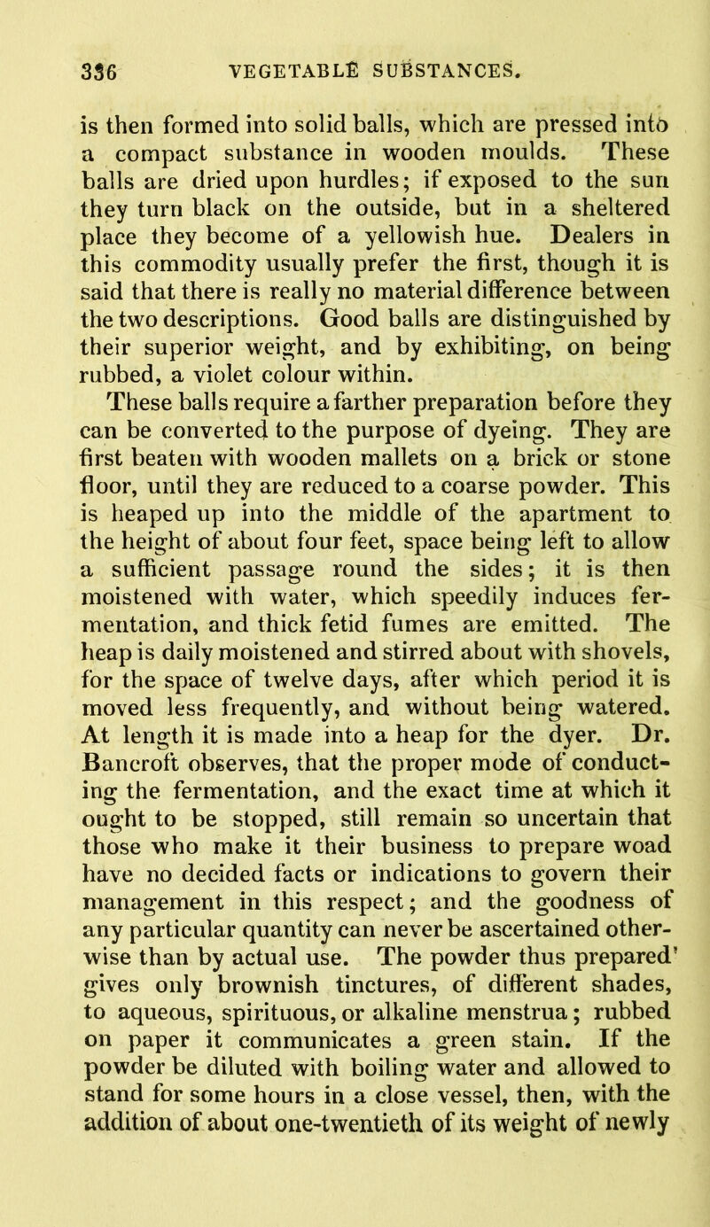 is then formed into solid balls, which are pressed int6 a compact substance in wooden moulds. These balls are dried upon hurdles; if exposed to the sun they turn black on the outside, but in a sheltered place they become of a yellowish hue. Dealers in this commodity usually prefer the first, though it is said that there is really no material difference between the two descriptions. Good balls are distinguished by their superior weight, and by exhibiting, on being rubbed, a violet colour within. These balls require a farther preparation before they can be converted to the purpose of dyeing. They are first beaten with wooden mallets on a brick or stone floor, until they are reduced to a coarse powder. This is heaped up into the middle of the apartment to the height of about four feet, space being left to allow a sufficient passage round the sides; it is then moistened with water, which speedily induces fer- mentation, and thick fetid fumes are emitted. The heap is daily moistened and stirred about with shovels, for the space of twelve days, after which period it is moved less frequently, and without being watered. At length it is made into a heap for the dyer. Dr. Bancroft observes, that the proper mode of conduct- ing the fermentation, and the exact time at which it ought to be stopped, still remain so uncertain that those who make it their business to prepare woad have no decided facts or indications to govern their management in this respect; and the goodness of any particular quantity can never be ascertained other- wise than by actual use. The powder thus prepared’ gives only brownish tinctures, of different shades, to aqueous, spirituous, or alkaline menstrua; rubbed on paper it communicates a green stain. If the powder be diluted with boiling water and allowed to stand for some hours in a close vessel, then, with the addition of about one-twentieth of its weight of newly