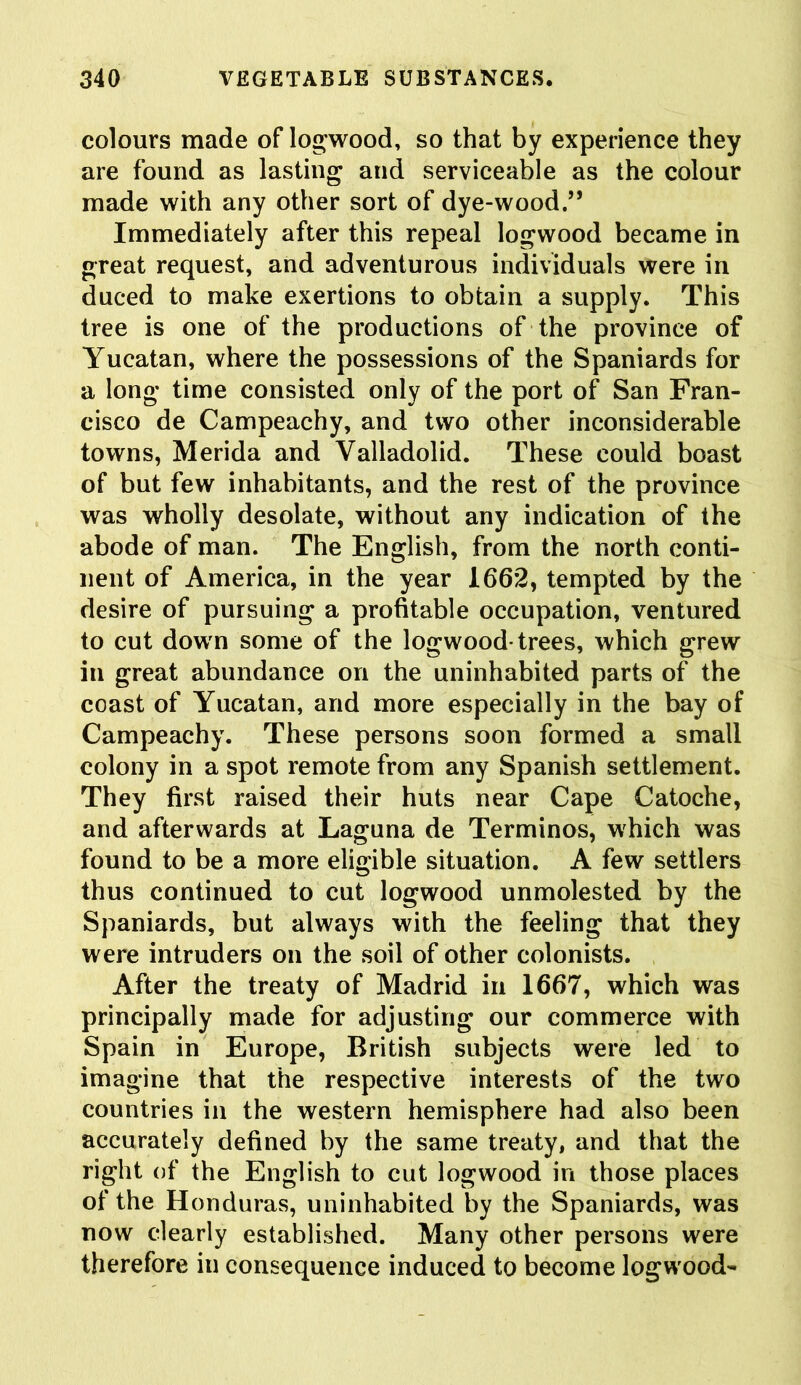 colours made of logwood, so that by experience they are found as lasting and serviceable as the colour made with any other sort of dye-wood.,, Immediately after this repeal logwood became in great request, and adventurous individuals were in duced to make exertions to obtain a supply. This tree is one of the productions of the province of Yucatan, where the possessions of the Spaniards for a long time consisted only of the port of San Fran- cisco de Campeachy, and two other inconsiderable towns, Merida and Valladolid. These could boast of but few inhabitants, and the rest of the province was wholly desolate, without any indication of the abode of man. The English, from the north conti- nent of America, in the year 1662, tempted by the desire of pursuing a profitable occupation, ventured to cut down some of the logwood-trees, which grew in great abundance on the uninhabited parts of the coast of Yucatan, and more especially in the bay of Campeachy. These persons soon formed a small colony in a spot remote from any Spanish settlement. They first raised their huts near Cape Catoche, and afterwards at Laguna de Terminos, which was found to be a more eligible situation. A few settlers thus continued to cut logwood unmolested by the Spaniards, but always with the feeling that they were intruders on the soil of other colonists. After the treaty of Madrid in 1667, which was principally made for adjusting our commerce with Spain in Europe, British subjects were led to imagine that the respective interests of the two countries in the western hemisphere had also been accurately defined by the same treaty, and that the right of the English to cut logwood in those places of the Honduras, uninhabited by the Spaniards, was now clearly established. Many other persons were therefore in consequence induced to become logwood-