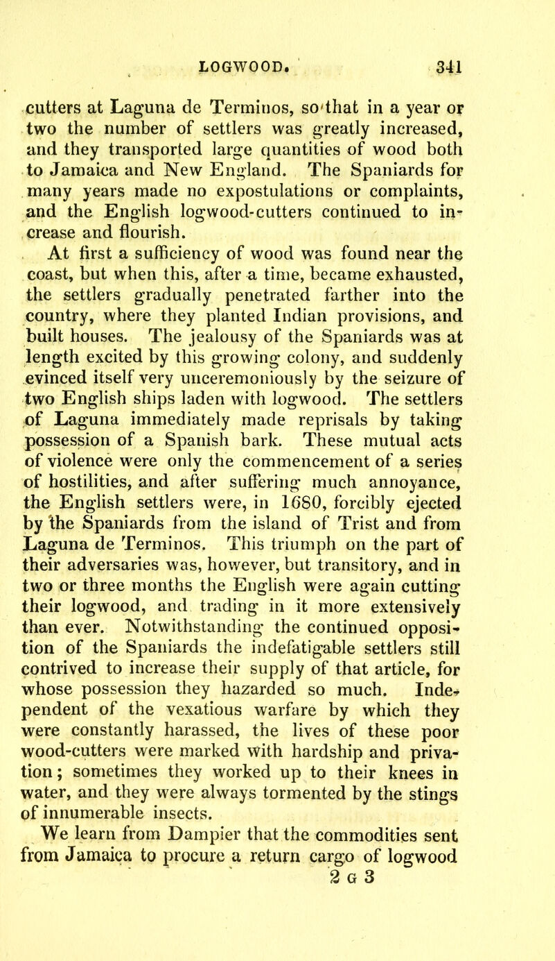 cutters at Laguna de Terminos, so'that in a year or two the number of settlers was greatly increased, and they transported large quantities of wood both to Jamaica and New England. The Spaniards for many years made no expostulations or complaints, and the English logwood-cutters continued to in- crease and flourish. At first a sufficiency of wood was found near the coast, but when this, after a time, became exhausted, the settlers gradually penetrated farther into the country, where they planted Indian provisions, and built houses. The jealousy of the Spaniards was at length excited by this growing colony, and suddenly evinced itself very unceremoniously by the seizure of two English ships laden with logwood. The settlers of Laguna immediately made reprisals by taking possession of a Spanish bark. These mutual acts of violence were only the commencement of a series of hostilities, and after suffering much annoyance, the English settlers were, in 1680, forcibly ejected by the Spaniards from the island of Trist and from Laguna de Terminos. This triumph on the part of their adversaries was, however, but transitory, and in two or three months the English were again cutting their logwood, and trading in it more extensively than ever. Notwithstanding the continued opposi- tion of the Spaniards the indefatigable settlers still contrived to increase their supply of that article, for whose possession they hazarded so much. Inde- pendent of the vexatious warfare by which they were constantly harassed, the lives of these poor wood-cutters were marked with hardship and priva- tion; sometimes they worked up to their knees in water, and they were always tormented by the stings of innumerable insects. We learn from Dampier that the commodities sent from Jamaica to procure a return cargo of logwood 2 G 3