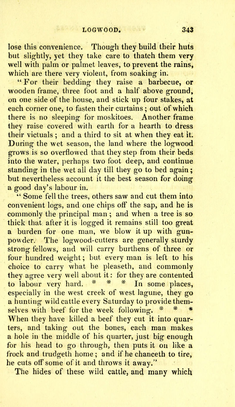 lose this convenience. Though they build their huts but slightly, yet they take care to thatch them very well with palm or palmet leaves, to prevent the rains, which are there very violent, from soaking in. “ For their bedding they raise a barbecue, or wooden frame, three foot and a half above ground, on one side of the house, and stick up four stakes, at each corner one, to fasten their curtains; out of which there is no sleeping for moskitoes. Another frame they raise covered with earth for a hearth to dress their victuals ; and a third to sit at when they eat it. During the wet season, the land where the logwood grows is so overflowed that they step from their beds into the water, perhaps two foot deep, and continue standing in the wet all day till they go to bed again; but nevertheless account it the best season for doing a good day’s labour in. “ Some fell the trees, others saw and cut them into convenient logs, and one chips off the sap, and he is commonly the principal man ; and when a tree is so thick that after it is logged it remains still too great a burden for one man, we blow it up with gun- powder. The logwood-cutters are generally sturdy strong fellows, and will carry burthens of three or four hundred weight; but every man is left to his choice to carry what he pleaseth, and commonly they agree very well about it: for they are contented to labour very hard. * * * In some places, especially in the west creek of west lagune, they go a hunting wild cattle every Saturday to provide them- selves with beef for the week following. * * * When they have killed a beef they cut it into quar- ters, and taking out the bones, each man makes a hole in the middle of his quarter, just big enough for his head to go through, then puts it on like a frock and trudgeth home; and ifhechanceth to tire, he cuts off some of it and throws it away.’* The hides of these wild cattle, and many which