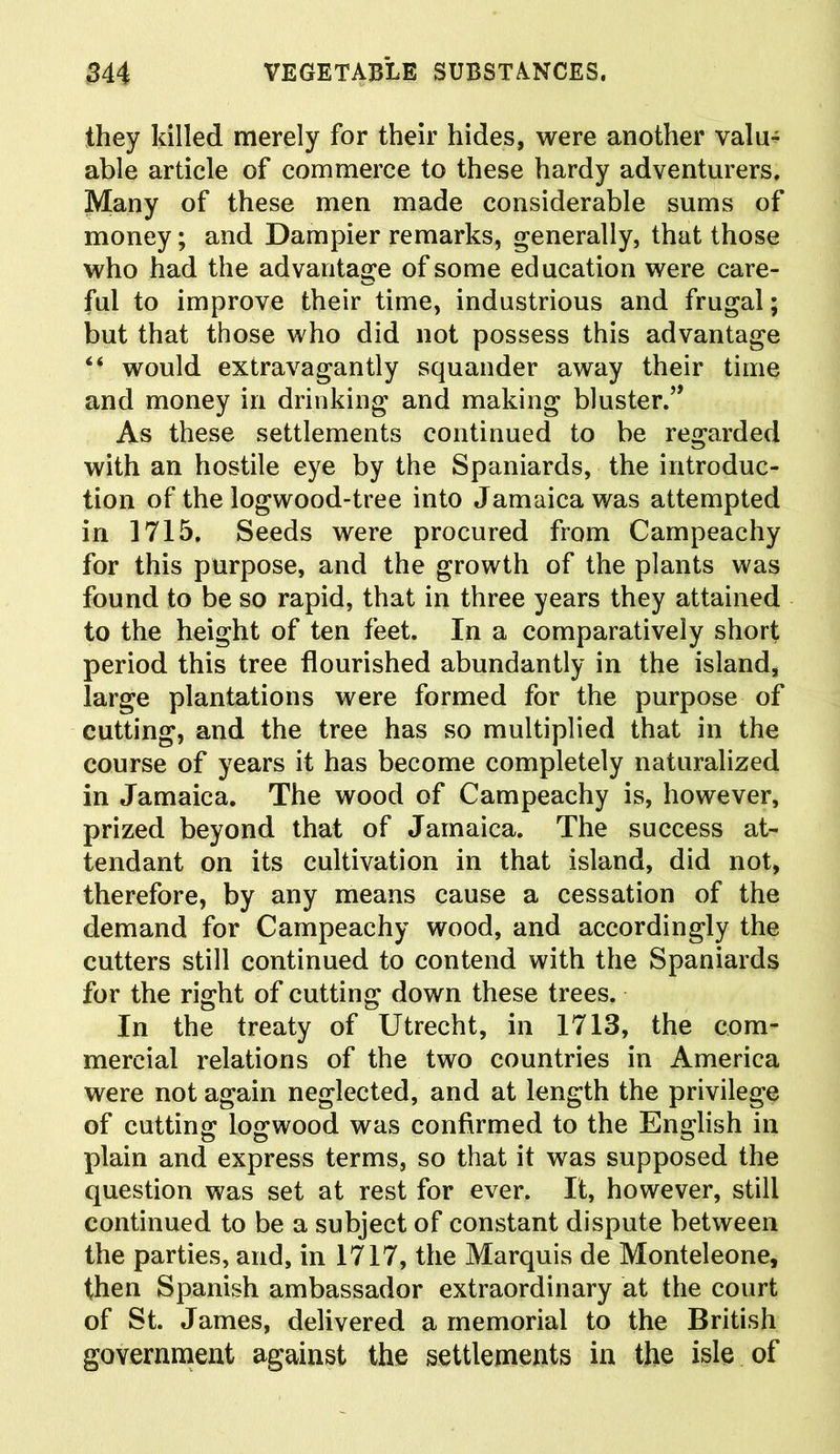 they killed merely for their hides, were another valu- able article of commerce to these hardy adventurers. Many of these men made considerable sums of money; and Dampier remarks, generally, that those who had the advantage of some education were care- ful to improve their time, industrious and frugal; but that those who did not possess this advantage “ would extravagantly squander away their time and money in drinking and making bluster.” As these settlements continued to be regarded with an hostile eye by the Spaniards, the introduc- tion of the logwood-tree into Jamaica was attempted in 1715. Seeds were procured from Campeachy for this purpose, and the growth of the plants was found to be so rapid, that in three years they attained to the height of ten feet. In a comparatively short period this tree flourished abundantly in the island, large plantations were formed for the purpose of cutting, and the tree has so multiplied that in the course of years it has become completely naturalized in Jamaica. The wood of Campeachy is, however, prized beyond that of Jamaica. The success at- tendant on its cultivation in that island, did not, therefore, by any means cause a cessation of the demand for Campeachy wood, and accordingly the cutters still continued to contend with the Spaniards for the right of cutting down these trees. In the treaty of Utrecht, in 1713, the com- mercial relations of the two countries in America were not again neglected, and at length the privilege of cutting logwood was confirmed to the English in plain and express terms, so that it was supposed the question was set at rest for ever. It, however, still continued to be a subject of constant dispute between the parties, and, in 1717, the Marquis de Monteleone, then Spanish ambassador extraordinary at the court of St. James, delivered a memorial to the British government against the settlements in the isle of