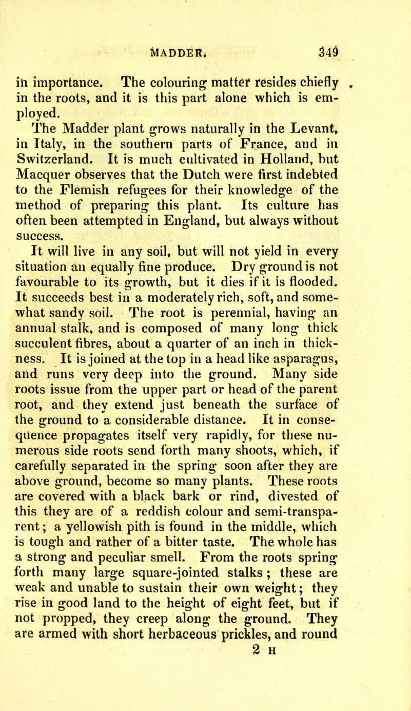 in importance. The colouring matter resides chiefly . in the roots, and it is this part alone which is em- ployed. The Madder plant grows naturally in the Levant, in Italy, in the southern parts of France, and in Switzerland. It is much cultivated in Holland, but Macquer observes that the Dutch were first indebted to the Flemish refugees for their knowledge of the method of preparing this plant. Its culture has often been attempted in England, but always without success. It will live in any soil, but will not yield in every situation an equally fine produce. Dry ground is not favourable to its growth, but it dies if it is flooded. It succeeds best in a moderately rich, soft, and some- what sandy soil. The root is perennial, having an annual stalk, and is composed of many long thick succulent fibres, about a quarter of an inch in thick- ness. It is joined at the top in a head like asparagus, and runs very deep into the ground. Many side roots issue from the upper part or head of the parent root, and they extend just beneath the surface of the ground to a considerable distance. It in conse- quence propagates itself very rapidly, for these nu- merous side roots send forth many shoots, which, if carefully separated in the spring soon after they are above ground, become so many plants. These roots are covered with a black bark or rind, divested of this they are of a reddish colour and semi-transpa- rent ; a yellowish pith is found in the middle, which is tough and rather of a bitter taste. The whole has a strong and peculiar smell. From the roots spring forth many large square-jointed stalks; these are weak and unable to sustain their own weight; they rise in good land to the height of eight feet, but if not propped, they creep along the ground. They are armed with short herbaceous prickles, and round