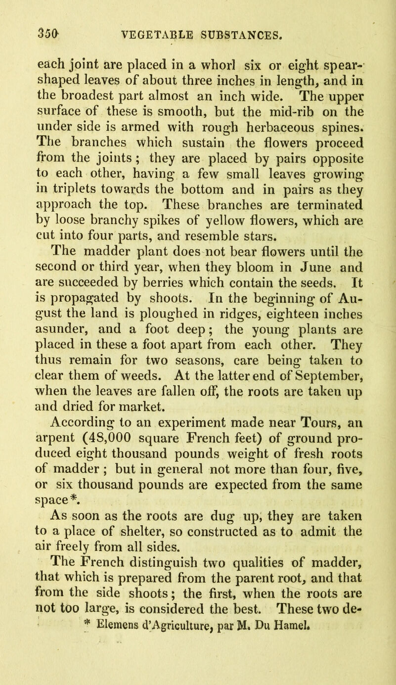 each joint are placed in a whorl six or eight spear- shaped leaves of about three inches in length, and in the broadest part almost an inch wide. The upper surface of these is smooth, but the mid-rib on the under side is armed with rough herbaceous spines. The branches which sustain the flowers proceed from the joints; they are placed by pairs opposite to each other, having a few small leaves growing in triplets towards the bottom and in pairs as they approach the top. These branches are terminated by loose branchy spikes of yellow flowers, which are cut into four parts, and resemble stars. The madder plant does not bear flowers until the second or third year, when they bloom in June and are succeeded by berries which contain the seeds. It is propagated by shoots. In the beginning of Au- gust the land is ploughed in ridges, eighteen inches asunder, and a foot deep; the young plants are placed in these a foot apart from each other. They thus remain for two seasons, care being taken to clear them of weeds. At the latter end of September, when the leaves are fallen off, the roots are taken up and dried for market. According to an experiment made near Tours, an arpent (48,000 square French feet) of ground pro- duced eight thousand pounds weight of fresh roots of madder ; but in general not more than four, five, or six thousand pounds are expected from the same space*. As soon as the roots are dug up, they are taken to a place of shelter, so constructed as to admit the air freely from all sides. The French distinguish two qualities of madder, that which is prepared from the parent root, and that from the side shoots; the first, when the roots are not too large, is considered the best. These two de- * Elemens d’Agriculture, par M. Du Hamel.