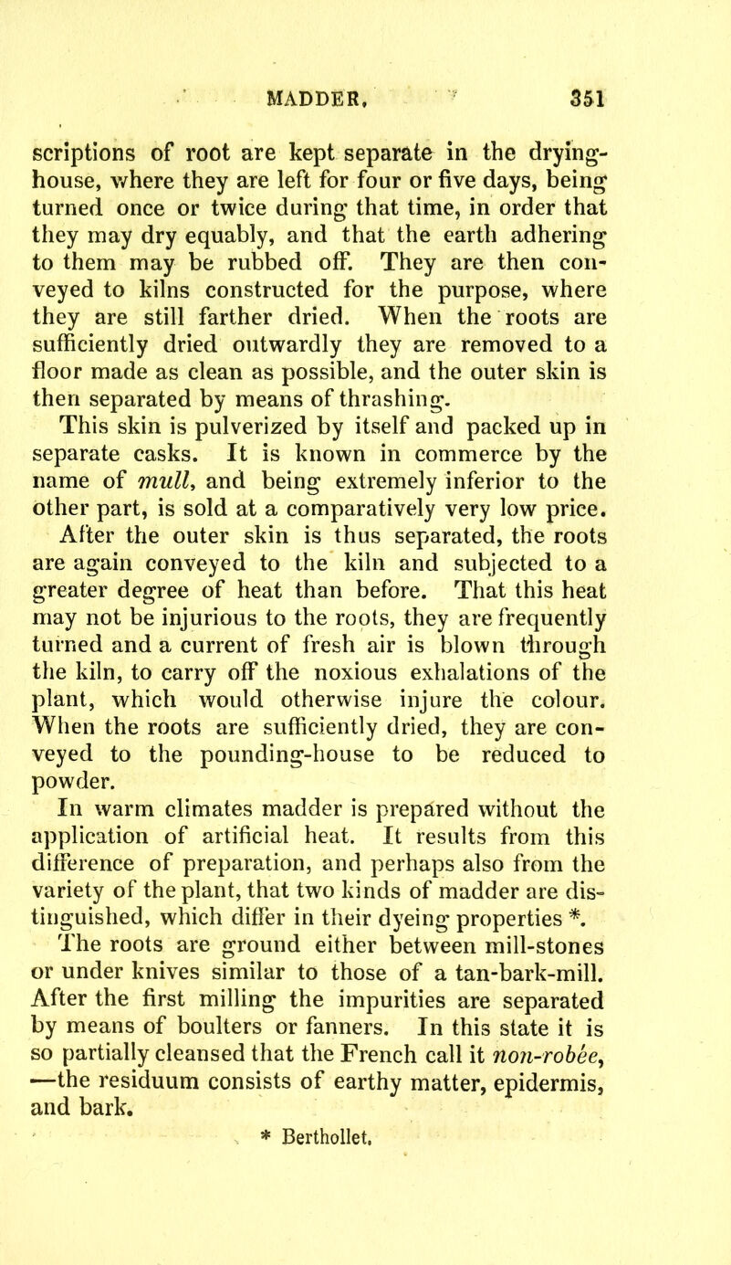 scriptions of root are kept separate in the drying- house, where they are left for four or five days, being turned once or twice during that time, in order that they may dry equably, and that the earth adhering to them may be rubbed off. They are then con- veyed to kilns constructed for the purpose, where they are still farther dried. When the roots are sufficiently dried outwardly they are removed to a floor made as clean as possible, and the outer skin is then separated by means of thrashing. This skin is pulverized by itself and packed up in separate casks. It is known in commerce by the name of mulU and being extremely inferior to the other part, is sold at a comparatively very low price. After the outer skin is thus separated, the roots are again conveyed to the kiln and subjected to a greater degree of heat than before. That this heat may not be injurious to the roots, they are frequently turned and a current of fresh air is blown through the kiln, to carry off the noxious exhalations of the plant, which would otherwise injure the colour. When the roots are sufficiently dried, they are con- veyed to the pounding-house to be reduced to powder. In warm climates madder is prepared without the application of artificial heat. It results from this difference of preparation, and perhaps also from the variety of the plant, that two kinds of madder are dis- tinguished, which differ in their dyeing properties *. The roots are ground either between mill-stones or under knives similar to those of a tan-bark-mill. After the first milling the impurities are separated by means of boulters or fanners. In this state it is so partially cleansed that the French call it non-robee, —the residuum consists of earthy matter, epidermis, and bark. * Berthollet.