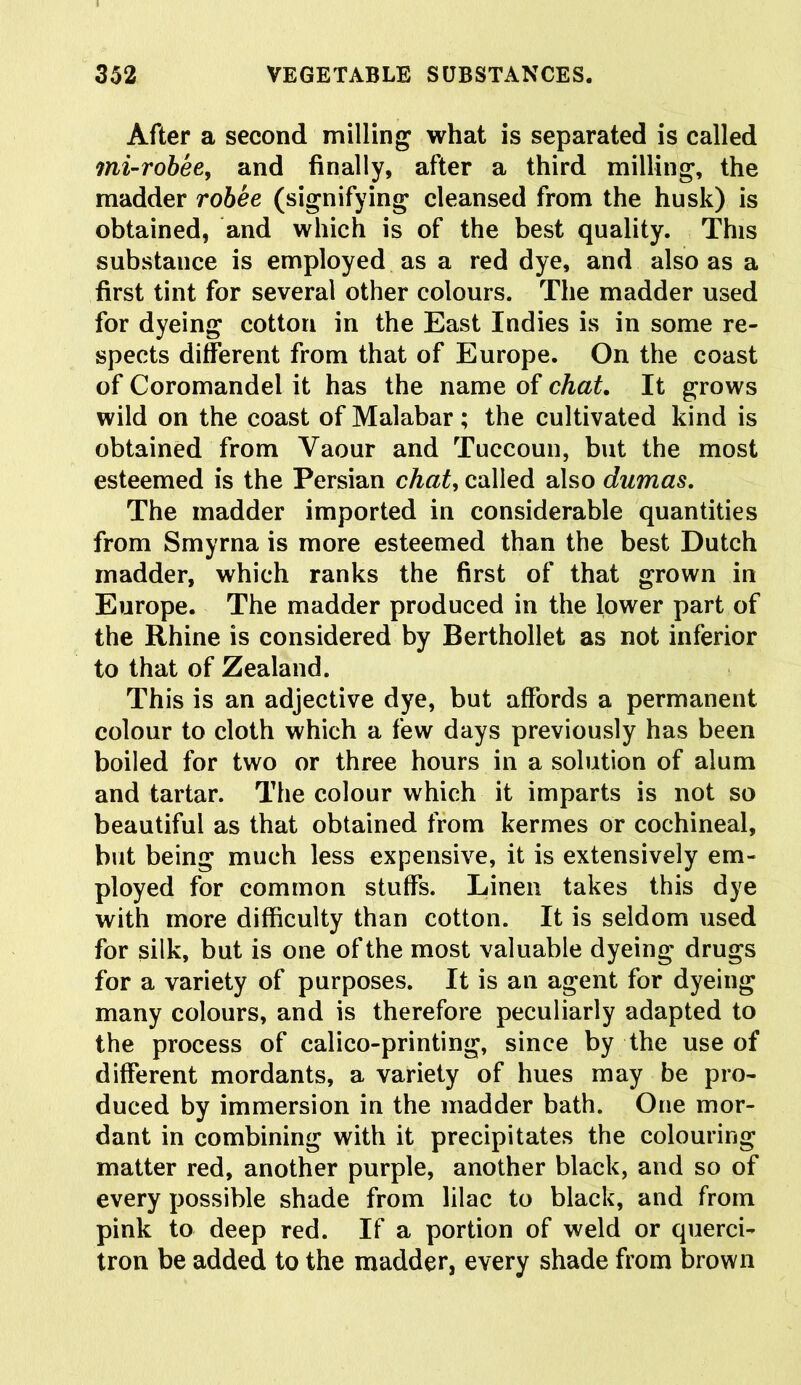 After a second milling what is separated is called mi-robee> and finally, after a third milling, the madder rohee (signifying cleansed from the husk) is obtained, and which is of the best quality. This substance is employed as a red dye, and also as a first tint for several other colours. The madder used for dyeing cotton in the East Indies is in some re- spects different from that of Europe. On the coast of Coromandel it has the name of chat. It grows wild on the coast of Malabar; the cultivated kind is obtained from Yaour and Tuccoun, but the most esteemed is the Persian chat, called also dumas. The madder imported in considerable quantities from Smyrna is more esteemed than the best Dutch madder, which ranks the first of that grown in Europe. The madder produced in the lower part of the Rhine is considered by Berthollet as not inferior to that of Zealand. This is an adjective dye, but affords a permanent colour to cloth which a few days previously has been boiled for two or three hours in a solution of alum and tartar. The colour which it imparts is not so beautiful as that obtained from kermes or cochineal, but being much less expensive, it is extensively em- ployed for common stuffs. Linen takes this dye with more difficulty than cotton. It is seldom used for silk, but is one of the most valuable dyeing drugs for a variety of purposes. It is an agent for dyeing many colours, and is therefore peculiarly adapted to the process of calico-printing, since by the use of different mordants, a variety of hues may be pro- duced by immersion in the madder bath. One mor- dant in combining with it precipitates the colouring matter red, another purple, another black, and so of every possible shade from lilac to black, and from pink to deep red. If a portion of weld or querci- tron be added to the madder, every shade from brown