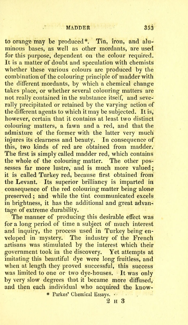 to orange may be produced* Tin, iron, and alu- minous bases, as well as other mordants, are used for this purpose, dependent on the colour required. It is a matter of doubt and speculation with chemists whether these various colours are produced by the combination of the colouring principle of madder with the different mordants, by which a chemical change takes place, or whether several colouring matters are not really contained in the substance itself, and seve- rally precipitated or retained by the varying action of the different agents to which it may be subjected. It is* however, certain that it contains at least two distinct colouring matters, a fawn and a red, and that the admixture of the former with the latter very much injures its clearness and beauty. In consequence of this, two kinds of red are obtained from madder, The first is simply called madder red, which contains the whole of the colouring matter. The other pos- sesses far more lustre, and is much more valued; it is called Turkey red, because first obtained from the Levant. Its superior brilliancy is imparted in consequence of the red colouring matter being alone preserved; and while the tint communicated excels in brightness, it has the additional and great advan- tage of extreme durability. The manner of producing this desirable effect was for a long period of time a subject of much interest and inquiry, the process used in Turkey being en- veloped in mystery. The industry of the French artisans was stimulated by the interest which their government took in the discovery. Yet attempts at imitating this beautiful dye were long fruitless, and when at length they proved successful, this success was limited to one or two dye-houses. It was only by very slow degrees that it became more diffused, and then each individual who acquired the know- * Parkes’ Chemical Essays. • - 2 h 3