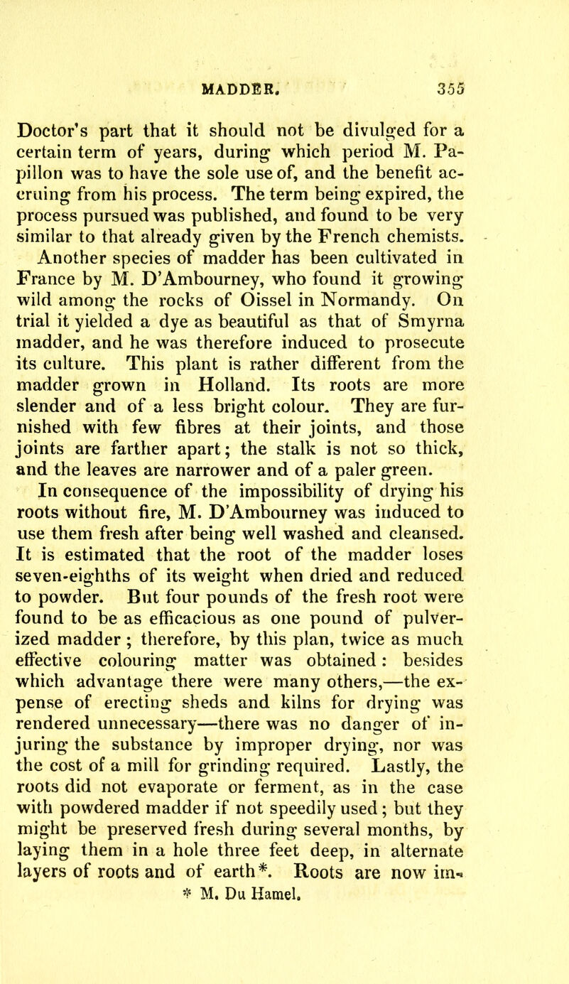 Doctor’s part that it should not be divulged for a certain term of years, during which period M. Fa- pillon was to have the sole use of, and the benefit ac- cruing from his process. The term being expired, the process pursued was published, and found to be very similar to that already given by the French chemists. Another species of madder has been cultivated in France by M. D’Ambourney, who found it growing wild among the rocks of Oissel in Normandy. On trial it yielded a dye as beautiful as that of Smyrna madder, and he was therefore induced to prosecute its culture. This plant is rather different from the madder grown in Holland. Its roots are more slender and of a less bright colour. They are fur- nished with few fibres at their joints, and those joints are farther apart; the stalk is not so thick, and the leaves are narrower and of a paler green. In consequence of the impossibility of drying his roots without fire, M. D’Ambourney was induced to use them fresh after being well washed and cleansed. It is estimated that the root of the madder loses seven-eighths of its weight when dried and reduced to powder. But four pounds of the fresh root were found to be as efficacious as one pound of pulver- ized madder; therefore, by this plan, twice as much effective colouring matter was obtained: besides which advantage there were many others,—the ex- pense of erecting sheds and kilns for drying was rendered unnecessary—there was no danger of in- juring the substance by improper drying, nor was the cost of a mill for grinding required. Lastly, the roots did not evaporate or ferment, as in the case with powdered madder if not speedily used; but they might be preserved fresh during several months, by laying them in a hole three feet deep, in alternate layers of roots and of earth*. Roots are now im-* * M. Du Hamel.