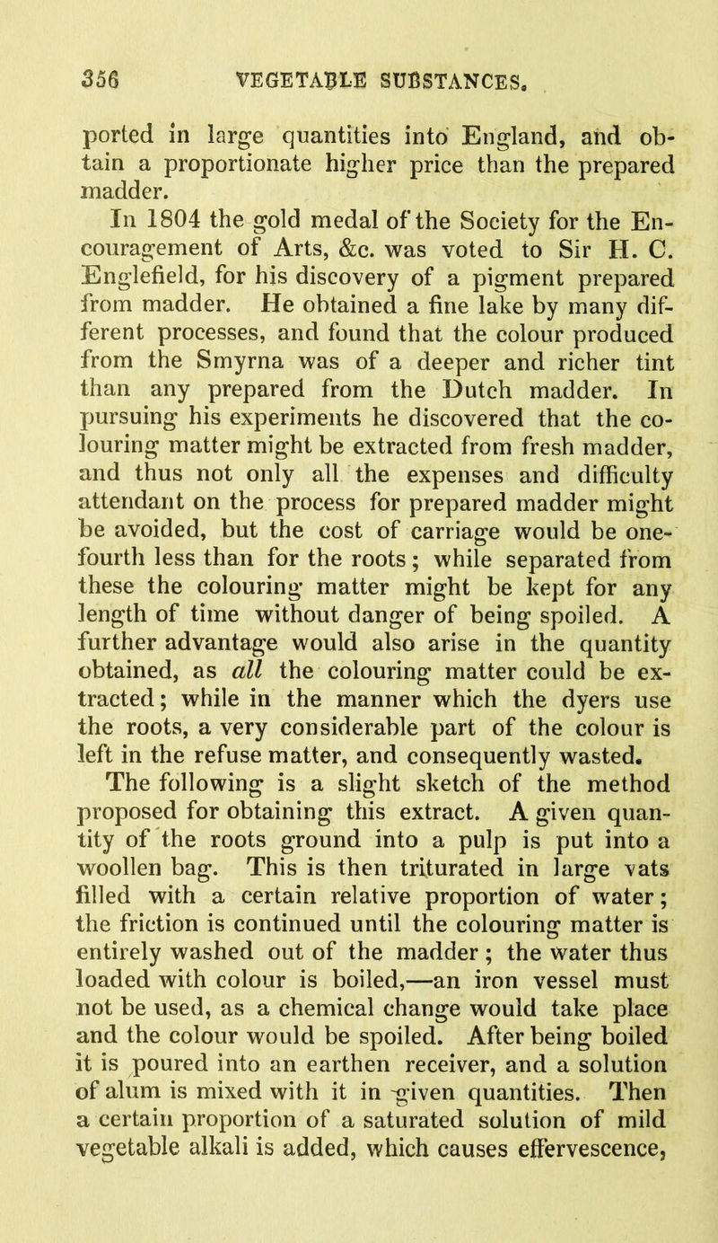 ported in large quantities into England, and ob- tain a proportionate higher price than the prepared madder. In 1804 the gold medal of the Society for the En- couragement of Arts, &c. was voted to Sir H. G. Englefield, for his discovery of a pigment prepared from madder. He obtained a fine lake by many dif- ferent processes, and found that the colour produced from the Smyrna was of a deeper and richer tint than any prepared from the Dutch madder. In pursuing his experiments he discovered that the co- louring matter might be extracted from fresh madder, and thus not only all the expenses and difficulty attendant on the process for prepared madder might be avoided, but the cost of carriage would be one- fourth less than for the roots; while separated from these the colouring matter might be kept for any length of time without danger of being spoiled. A further advantage would also arise in the quantity obtained, as all the colouring matter could be ex- tracted; while in the manner which the dyers use the roots, a very considerable part of the colour is left in the refuse matter, and consequently wasted. The following is a slight sketch of the method proposed for obtaining this extract. A given quan- tity of the roots ground into a pulp is put into a woollen bag. This is then triturated in large vats filled with a certain relative proportion of water; the friction is continued until the colouring matter is entirely washed out of the madder ; the water thus loaded with colour is boiled,—an iron vessel must not be used, as a chemical change would take place and the colour would be spoiled. After being boiled it is poured into an earthen receiver, and a solution of alum is mixed with it in -given quantities. Then a certain proportion of a saturated solution of mild vegetable alkali is added, which causes effervescence,