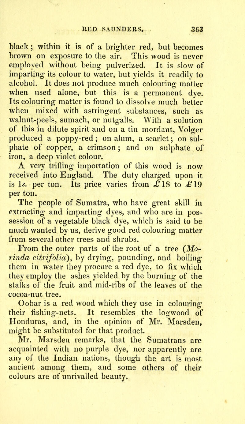 black; within it is of a brighter red, but becomes brown on exposure to the air. This wood is never employed without being pulverized. It is slow of imparting its colour to water, but yields it readily to alcohol. It does not produce much colouring matter when used alone, but this is a permanent dye. Its colouring matter is found to dissolve much better when mixed with astringent substances, such as walnut-peels, sumach, or nutgalls. With a solution of this in dilute spirit and on a tin mordant, Volger produced a poppy-red; on alum, a scarlet; on sul- phate of copper, a crimson; and on sulphate of iron, a deep violet colour. A very trifling importation of this wood is now received into England. The duty charged upon it is Is. per ton. Its price varies from £ IS to £19 per ton. The people of Sumatra, who have great skill in extracting and imparting dyes, and who are in pos- session of a vegetable black dye, which is said to be much wanted by us, derive good red colouring matter from several other trees and shrubs. From the outer parts of the root of a tree (Mo- rinda citrifolia), by drying, pounding, and boiling them in water they procure a red dye, to fix which they employ the ashes yielded by the burning of the stalks of the fruit and mid-ribs of the leaves of the cocoa-nut tree. Oobar is a red wood which they use in colouring their fishing-nets. It resembles the logwood of Honduras, and, in the opinion of Mr. Marsden, might be substituted for that product. Mr. Marsden remarks, that the Sumatrans are acquainted with no purple dye, nor apparently are any of the Indian nations, though the art is most ancient among them, and some others of their colours are of unrivalled beauty.