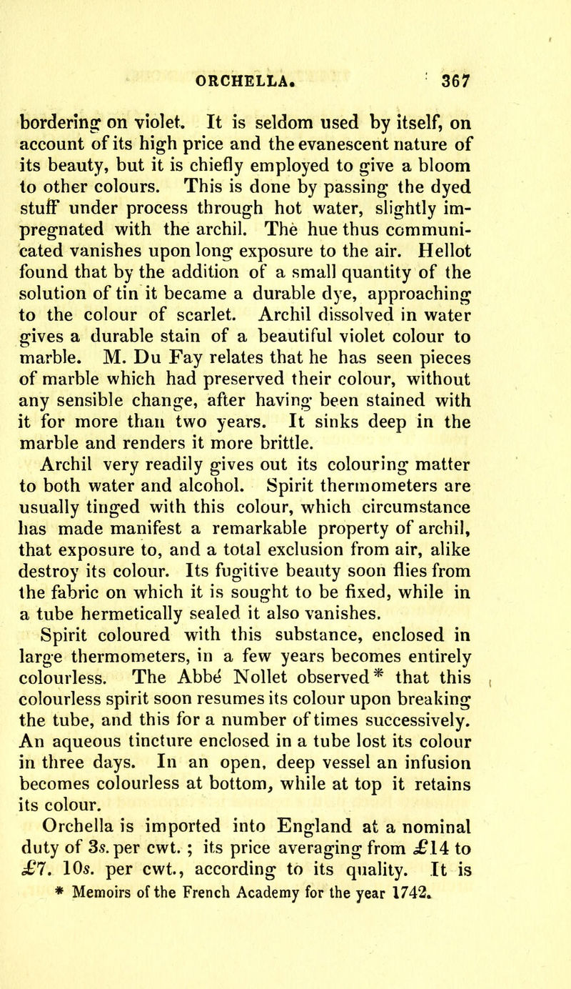 bordering on violet. It is seldom used by itself, on account of its high price and the evanescent nature of its beauty, but it is chiefly employed to give a bloom to other colours. This is done by passing the dyed stuff under process through hot water, slightly im- pregnated with the archil. The hue thus communi- cated vanishes upon long exposure to the air. Hellot found that by the addition of a small quantity of the solution of tin it became a durable dye, approaching to the colour of scarlet. Archil dissolved in water gives a durable stain of a beautiful violet colour to marble. M. Du Fay relates that he has seen pieces of marble which had preserved their colour, without any sensible change, after having been stained with it for more than two years. It sinks deep in the marble and renders it more brittle. Archil very readily gives out its colouring matter to both water and alcohol. Spirit thermometers are usually tinged with this colour, which circumstance has made manifest a remarkable property of archil, that exposure to, and a total exclusion from air, alike destroy its colour. Its fugitive beauty soon flies from the fabric on which it is sought to be fixed, while in a tube hermetically sealed it also vanishes. Spirit coloured with this substance, enclosed in large thermometers, in a few years becomes entirely colourless. The Abbe Nollet observed* that this colourless spirit soon resumes its colour upon breaking the tube, and this for a number of times successively. An aqueous tincture enclosed in a tube lost its colour in three days. In an open, deep vessel an infusion becomes colourless at bottom, while at top it retains its colour. Orchella is imported into England at a nominal duty of 3s. per cwt. ; its price averaging from <£14 to £7. 1 Os. per cwt., according to its quality. It is * Memoirs of the French Academy for the year 1742.
