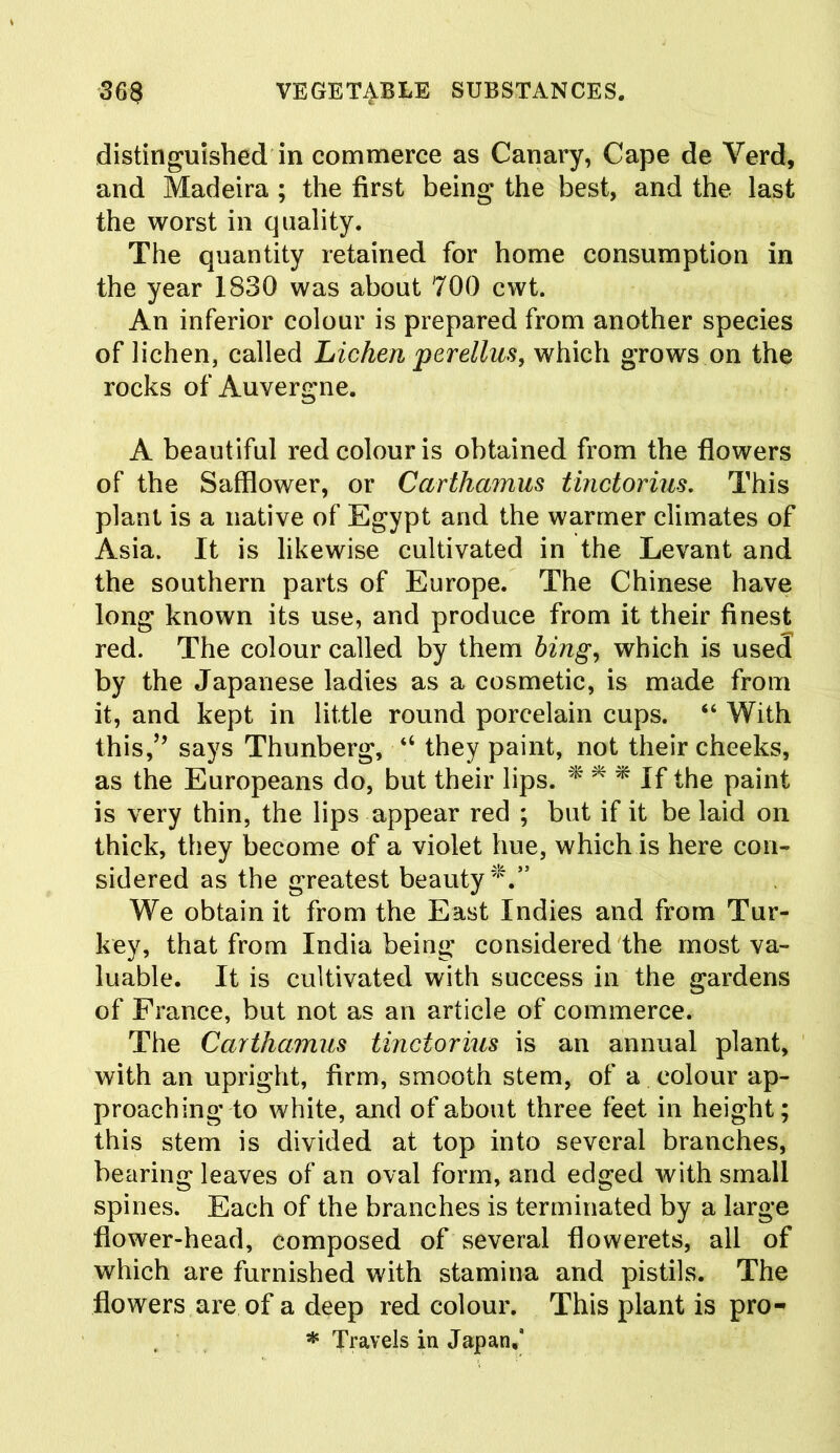 distinguished in commerce as Canary, Cape de Verd, and Madeira ; the first being the best, and the last the worst in quality. The quantity retained for home consumption in the year 1830 was about 700 cwt. An inferior colour is prepared from another species of lichen, called Lichen perellus, which grows on the rocks of Auvergne. A beautiful red colour is obtained from the flowers of the Safflower, or Carthamus tinctorius. This plant is a native of Egypt and the warmer climates of Asia. It is likewise cultivated in the Levant and the southern parts of Europe. The Chinese have long known its use, and produce from it their finest red. The colour called by them bing, which is used by the Japanese ladies as a cosmetic, is made from it, and kept in little round porcelain cups. “ With this,” says Thunberg, “ they paint, not their cheeks, as the Europeans do, but their lips. * * * If the paint is very thin, the lips appear red ; but if it be laid on thick, they become of a violet hue, which is here con- sidered as the greatest beauty*.” We obtain it from the East Indies and from Tur- key, that from India being considered the most va- luable. It is cultivated with success in the gardens of France, but not as an article of commerce. The Carthamus tinctorius is an annual plant, with an upright, firm, smooth stem, of a colour ap- proaching to white, and of about three feet in height; this stem is divided at top into several branches, bearing leaves of an oval form, and edged with small spines. Each of the branches is terminated by a large flower-head, composed of several flowerets, all of which are furnished with stamina and pistils. The flowers are of a deep red colour. This plant is pro- * Travels in Japan,*